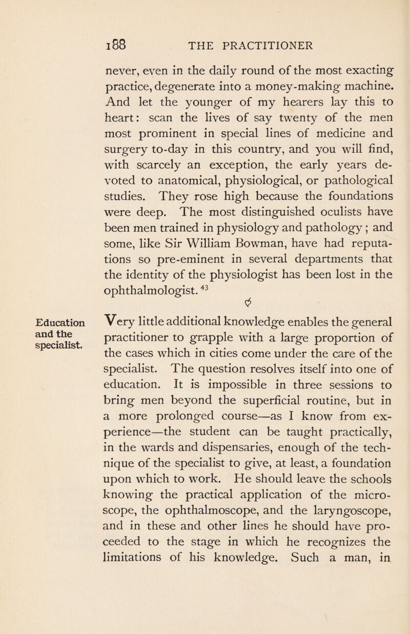 Education and the specialist. never, even in the daily round of the most exacting practice, degenerate into a money-making machine. And let the younger of my hearers lay this to heart: scan the lives of say twenty of the men most prominent in special lines of medicine and surgery to-day in this country, and you will find, with scarcely an exception, the early years de¬ voted to anatomical, physiological, or pathological studies. They rose high because the foundations were deep. The most distinguished oculists have been men trained in physiology and pathology; and some, like Sir William Bowman, have had reputa¬ tions so pre-eminent in several departments that the identity of the physiologist has been lost in the ophthalmologist.43 Very little additional knowledge enables the general practitioner to grapple with a large proportion of the cases which in cities come under the care of the specialist. The question resolves itself into one of education. It is impossible in three sessions to bring men beyond the superficial routine, but in a more prolonged course—as I know from ex¬ perience—the student can be taught practically, in the wards and dispensaries, enough of the tech¬ nique of the specialist to give, at least, a foundation upon which to work. He should leave the schools knowing the practical application of the micro¬ scope, the ophthalmoscope, and the laryngoscope, and in these and other lines he should have pro¬ ceeded to the stage in which he recognizes the limitations of his knowledge. Such a man, in