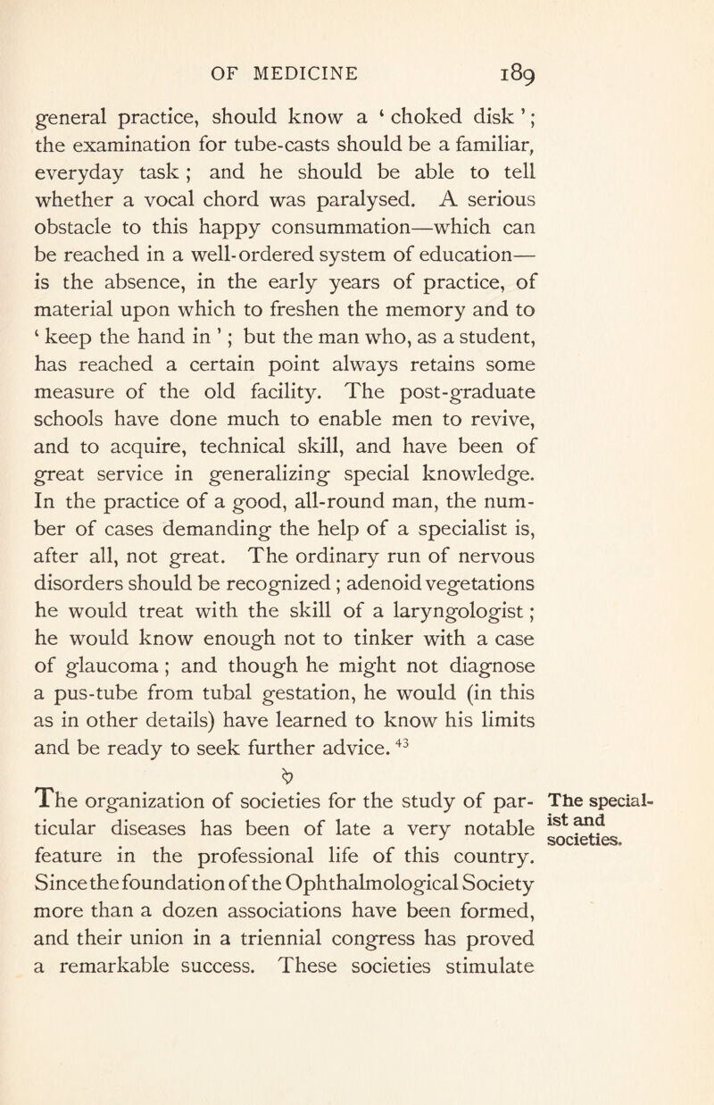 general practice, should know a ‘ choked disk ’; the examination for tube-casts should be a familiar, everyday task; and he should be able to tell whether a vocal chord was paralysed. A serious obstacle to this happy consummation—which can be reached in a well-ordered system of education— is the absence, in the early years of practice, of material upon which to freshen the memory and to ‘ keep the hand in ’; but the man who, as a student, has reached a certain point always retains some measure of the old facility. The post-graduate schools have done much to enable men to revive, and to acquire, technical skill, and have been of great service in generalizing special knowledge. In the practice of a good, all-round man, the num¬ ber of cases demanding the help of a specialist is, after all, not great. The ordinary run of nervous disorders should be recognized ; adenoid vegetations he would treat with the skill of a laryngologist; he would know enough not to tinker with a case of glaucoma; and though he might not diagnose a pus-tube from tubal gestation, he would (in this as in other details) have learned to know his limits and be ready to seek further advice.43 b The organization of societies for the study of par¬ ticular diseases has been of late a very notable feature in the professional life of this country. Since the foundation of the Ophthalmological Society more than a dozen associations have been formed, and their union in a triennial congress has proved a remarkable success. These societies stimulate The special¬ ist and societies.
