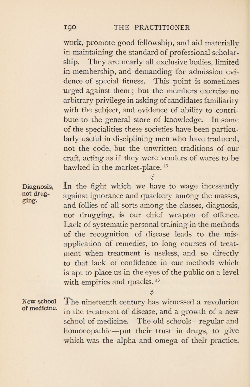 Diagnosis, not drug¬ ging. New school of medicine. work, promote good fellowship, and aid materially in maintaining the standard of professional scholar¬ ship. They are nearly all exclusive bodies, limited in membership, and demanding for admission evi¬ dence of special fitness. This point is sometimes urged against them ; but the members exercise no arbitrary privilege in asking of candidates familiarity with the subject, and evidence of ability to contri¬ bute to the general store of knowledge. In some of the specialities these societies have been particu¬ larly useful in disciplining men who have traduced, not the code, but the unwritten traditions of our craft, acting as if they were venders of wares to be hawked in the market-place.43 In the fight which we have to wage incessantly against ignorance and quackery among the masses, and follies of all sorts among the classes, diagnosis, not drugging, is our chief weapon of offence. Lack of systematic personal training in the methods of the recognition of disease leads to the mis¬ application of remedies, to long courses of treat¬ ment when treatment is useless, and so directly to that lack of confidence in our methods which is apt to place us in the eyes of the public on a level with empirics and quacks.23 The nineteenth century has witnessed a revolution in the treatment of disease, and a growth of a new school of medicine. The old schools—regular and homoeopathic—put their trust in drugs, to give which was the alpha and omega of their practice.