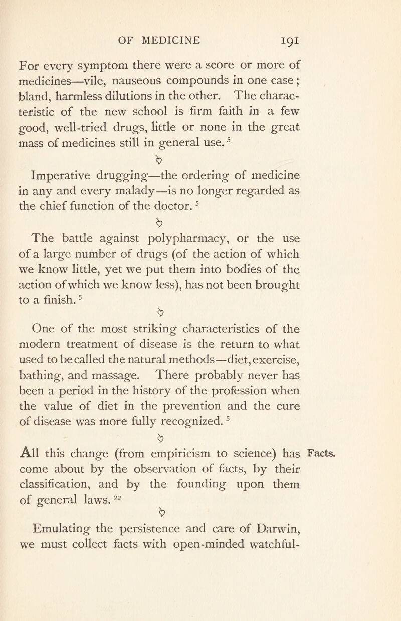 For every symptom there were a score or more of medicines—vile, nauseous compounds in one case ; bland, harmless dilutions in the other. The charac¬ teristic of the new school is firm faith in a few good, well-tried drugs, little or none in the great mass of medicines still in general use.5 Imperative drugging—the ordering of medicine in any and every malady—is no longer regarded as the chief function of the doctor.5 The battle against polypharmacy, or the use of a large number of drugs (of the action of which we know little, yet we put them into bodies of the action of which we know less), has not been brought to a finish.5 § One of the most striking characteristics of the modern treatment of disease is the return to what used to be called the natural methods—diet, exercise, bathing, and massage. There probably never has been a period in the history of the profession when the value of diet in the prevention and the cure of disease was more fully recognized.5 All this change (from empiricism to science) has come about by the observation of facts, by their classification, and by the founding upon them of general laws.22 Emulating the persistence and care of Darwin, we must collect facts with open-minded watchful- Facts.