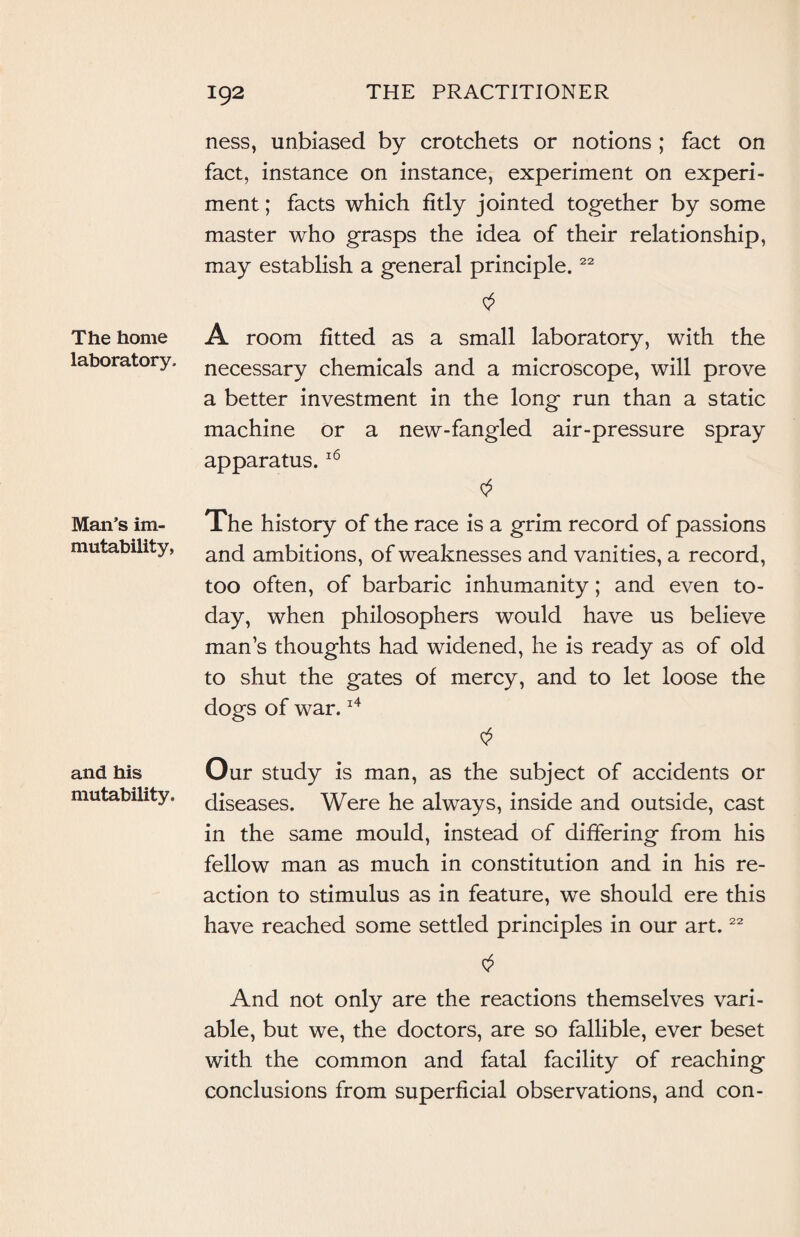 The home laboratory. Man’s im¬ mutability, and his mutability. ness, unbiased by crotchets or notions ; fact on fact, instance on instance, experiment on experi¬ ment ; facts which fitly jointed together by some master who grasps the idea of their relationship, may establish a general principle.22 A room fitted as a small laboratory, with the necessary chemicals and a microscope, will prove a better investment in the long run than a static machine or a new-fangled air-pressure spray apparatus.16 The history of the race is a grim record of passions and ambitions, of weaknesses and vanities, a record, too often, of barbaric inhumanity; and even to¬ day, when philosophers would have us believe man’s thoughts had widened, he is ready as of old to shut the gates of mercy, and to let loose the dogs of war.14 Our study is man, as the subject of accidents or diseases. Were he always, inside and outside, cast in the same mould, instead of differing from his fellow man as much in constitution and in his re¬ action to stimulus as in feature, we should ere this have reached some settled principles in our art.22 And not only are the reactions themselves vari¬ able, but we, the doctors, are so fallible, ever beset with the common and fatal facility of reaching conclusions from superficial observations, and con-