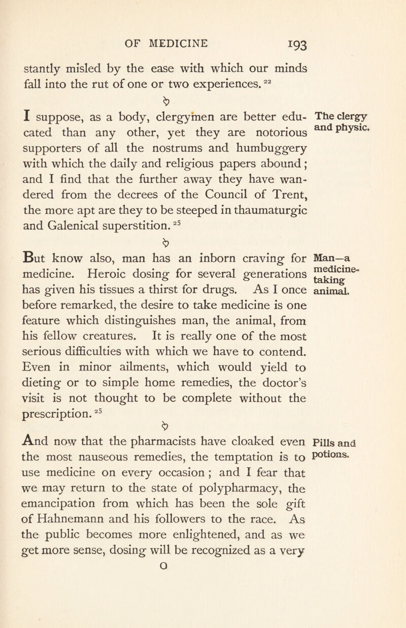 stantly misled by the ease with which our minds fall into the rut of one or two experiences.22 b I suppose, as a body, clergymen are better edu¬ cated than any other, yet they are notorious supporters of all the nostrums and humbuggery with which the daily and religious papers abound; and I find that the further away they have wan¬ dered from the decrees of the Council of Trent, the more apt are they to be steeped in thaumaturgic and Galenical superstition.25 b But know also, man has an inborn craving for medicine. Heroic dosing for several generations has given his tissues a thirst for drugs. As I once before remarked, the desire to take medicine is one feature which distinguishes man, the animal, from his fellow creatures. It is really one of the most serious difficulties with which we have to contend. Even in minor ailments, which would yield to dieting or to simple home remedies, the doctor’s visit is not thought to be complete without the prescription.25 And now that the pharmacists have cloaked even the most nauseous remedies, the temptation is to use medicine on every occasion ; and I fear that we may return to the state of polypharmacy, the emancipation from which has been the sole gift of Hahnemann and his followers to the race. As the public becomes more enlightened, and as we get more sense, dosing will be recognized as a very O The clergy and physic. Man—a medicine¬ taking animal. Pills and potions.