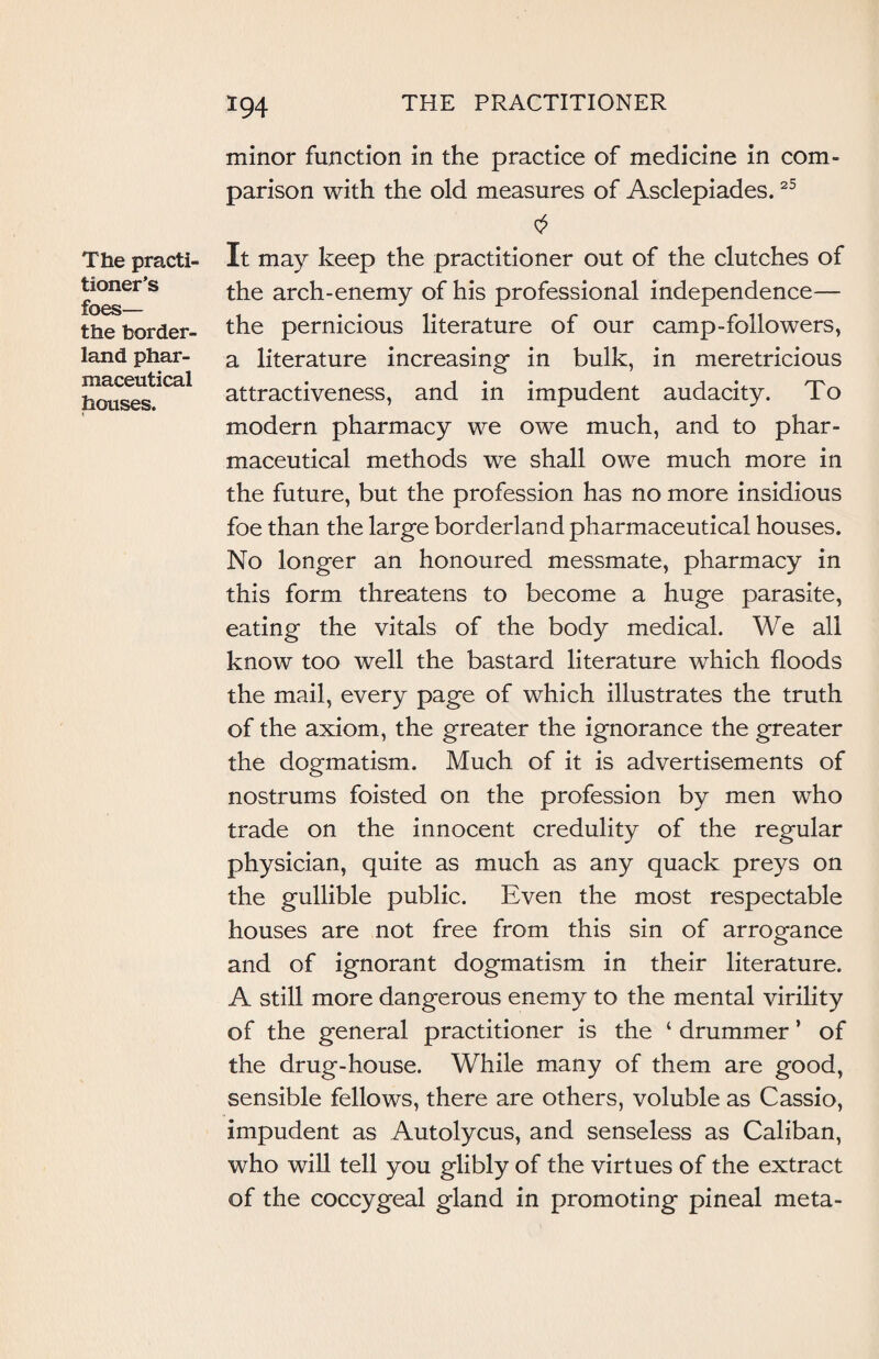 The practi¬ tioner’s foes— the border¬ land phar¬ maceutical houses. minor function in the practice of medicine in com¬ parison with the old measures of Asclepiades.25 It may keep the practitioner out of the clutches of the arch-enemy of his professional independence— the pernicious literature of our camp-followers, a literature increasing- in bulk, in meretricious attractiveness, and in impudent audacity. To modern pharmacy we owe much, and to phar¬ maceutical methods we shall owe much more in the future, but the profession has no more insidious foe than the large borderland pharmaceutical houses. No longer an honoured messmate, pharmacy in this form threatens to become a huge parasite, eating the vitals of the body medical. We all know too well the bastard literature which floods the mail, every page of which illustrates the truth of the axiom, the greater the ignorance the greater the dogmatism. Much of it is advertisements of nostrums foisted on the profession by men who trade on the innocent credulity of the regular physician, quite as much as any quack preys on the gullible public. Even the most respectable houses are not free from this sin of arrogance and of ignorant dogmatism in their literature. A still more dangerous enemy to the mental virility of the general practitioner is the ‘ drummer ’ of the drug-house. While many of them are good, sensible fellows, there are others, voluble as Cassio, impudent as Autolycus, and senseless as Caliban, who will tell you glibly of the virtues of the extract of the coccygeal gland in promoting pineal meta-
