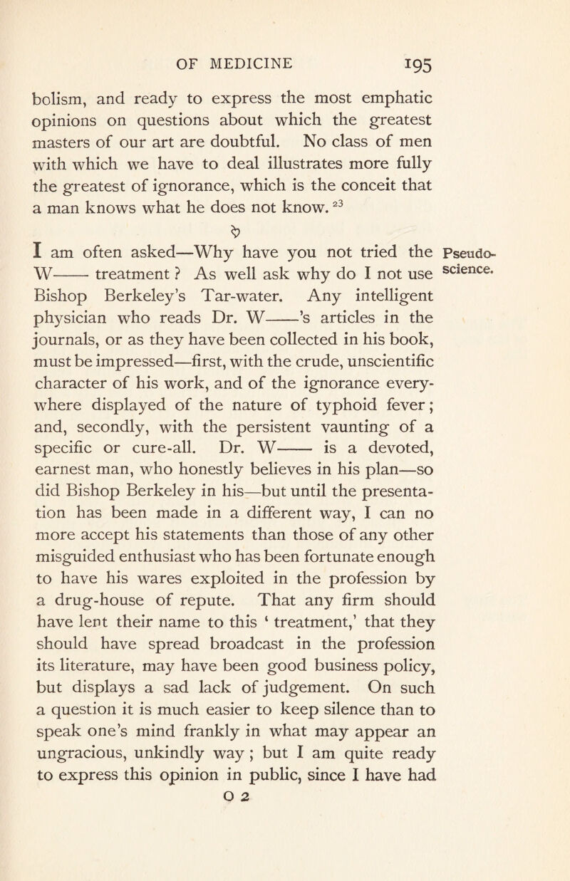 bolism, and ready to express the most emphatic opinions on questions about which the greatest masters of our art are doubtful. No class of men with which we have to deal illustrates more fully the greatest of ignorance, which is the conceit that a man knows what he does not know.23 I am often asked—Why have you not tried the Pseudo- W-treatment ? As well ask why do I not use science- Bishop Berkeley’s Tar-water. Any intelligent physician who reads Dr. W-’s articles in the journals, or as they have been collected in his book, must be impressed—first, with the crude, unscientific character of his work, and of the ignorance every¬ where displayed of the nature of typhoid fever; and, secondly, with the persistent vaunting of a specific or cure-all. Dr. W—— is a devoted, earnest man, who honestly believes in his plan—so did Bishop Berkeley in his—but until the presenta¬ tion has been made in a different way, I can no more accept his statements than those of any other misguided enthusiast who has been fortunate enough to have his wares exploited in the profession by a drug-house of repute. That any firm should have lent their name to this ‘ treatment,’ that they should have spread broadcast in the profession its literature, may have been good business policy, but displays a sad lack of judgement. On such a question it is much easier to keep silence than to speak one’s mind frankly in what may appear an ungracious, unkindly way ; but I am quite ready to express this opinion in public, since I have had