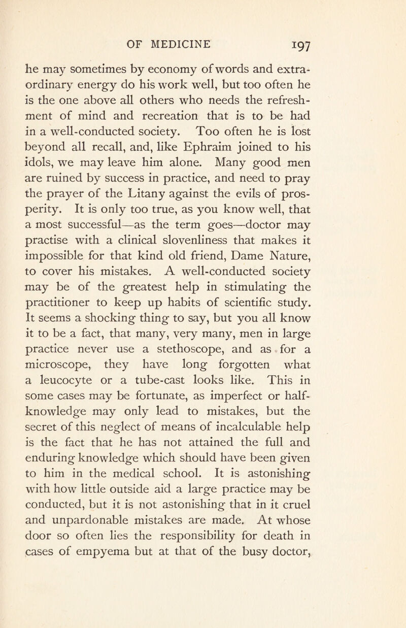 he may sometimes by economy of words and extra¬ ordinary energy do his work well, but too often he is the one above all others who needs the refresh¬ ment of mind and recreation that is to be had in a well-conducted society. Too often he is lost beyond all recall, and, like Ephraim joined to his idols, we may leave him alone. Many good men are ruined by success in practice, and need to pray the prayer of the Litany against the evils of pros¬ perity. It is only too true, as you know well, that a most successful—as the term goes—doctor may practise with a clinical slovenliness that makes it impossible for that kind old friend, Dame Nature, to cover his mistakes. A well-conducted society may be of the greatest help in stimulating the practitioner to keep up habits of scientific study. It seems a shocking thing to say, but you all know it to be a fact, that many, very many, men in large practice never use a stethoscope, and as for a microscope, they have long forgotten what a leucocyte or a tube-cast looks like. This in some cases may be fortunate, as imperfect or half¬ knowledge may only lead to mistakes, but the secret of this neglect of means of incalculable help is the fact that he has not attained the full and enduring knowledge which should have been given to him in the medical school. It is astonishing with how little outside aid a large practice may be conducted, but it is not astonishing that in it cruel and unpardonable mistakes are made. At whose door so often lies the responsibility for death in cases of empyema but at that of the busy doctor,