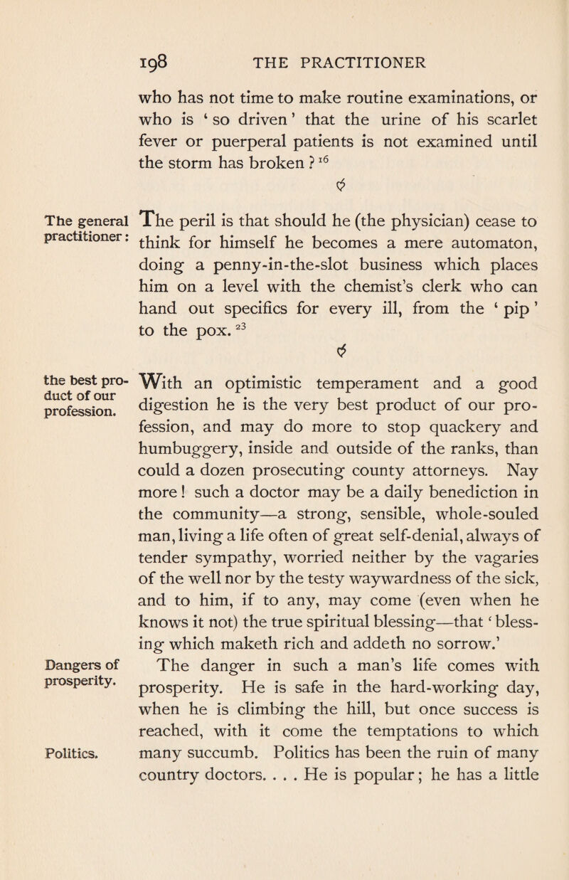 The general practitioner: the best pro¬ duct of our profession. Dangers of prosperity. Politics. who has not time to make routine examinations, or who is 4 so driven ’ that the urine of his scarlet fever or puerperal patients is not examined until the storm has broken ?16 The peril is that should he (the physician) cease to think for himself he becomes a mere automaton, doing- a penny-in-the-slot business which places him on a level with the chemist’s clerk who can hand out specifics for every ill, from the 4 pip ’ to the pox.23 With an optimistic temperament and a good digestion he is the very best product of our pro¬ fession, and may do more to stop quackery and humbuggery, inside and outside of the ranks, than could a dozen prosecuting county attorneys. Nay more ! such a doctor may be a daily benediction in the community—a strong, sensible, whole-souled man, living a life often of great self-denial, always of tender sympathy, worried neither by the vagaries of the well nor by the testy waywardness of the sick, and to him, if to any, may come (even when he knows it not) the true spiritual blessing—that ‘ bless¬ ing which maketh rich and addeth no sorrow.’ The danger in such a man’s life comes with prosperity. He is safe in the hard-working day, when he is climbing the hill, but once success is reached, with it come the temptations to which many succumb. Politics has been the ruin of many country doctors. . . . He is popular; he has a little