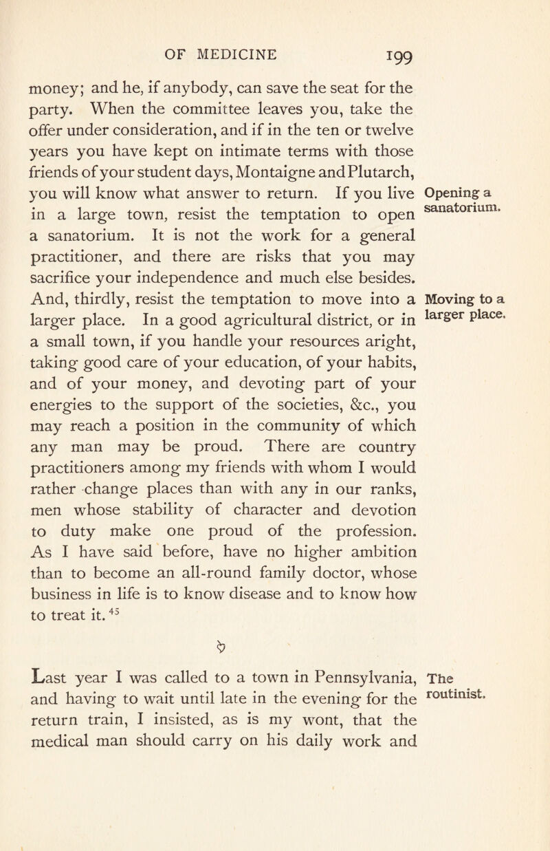 money; and he, if anybody, can save the seat for the party. When the committee leaves you, take the offer under consideration, and if in the ten or twelve years you have kept on intimate terms with those friends of your student days, Montaigne and Plutarch, you will know what answer to return. If you live in a large town, resist the temptation to open a sanatorium. It is not the work for a general practitioner, and there are risks that you may sacrifice your independence and much else besides. And, thirdly, resist the temptation to move into a larger place. In a good agricultural district, or in a small town, if you handle your resources aright, taking good care of your education, of your habits, and of your money, and devoting part of your energies to the support of the societies, &c., you may reach a position in the community of which any man may be proud. There are country practitioners among my friends with whom I would rather change places than with any in our ranks, men whose stability of character and devotion to duty make one proud of the profession. As I have said before, have no higher ambition than to become an all-round family doctor, whose business in life is to know disease and to know how to treat it.45 Last year I was called to a town in Pennsylvania, and having to wait until late in the evening for the return train, I insisted, as is my wont, that the medical man should carry on his daily work and Opening a sanatorium. Moving to a larger place. The routinist.