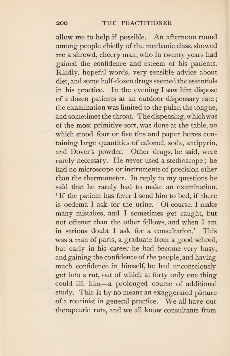 allow me to help if possible. An afternoon round among people chiefly of the mechanic class, showed me a shrewd, cheery man, who in twenty years had gained the confidence and esteem of his patients. Kindly, hopeful words, very sensible advice about diet, and some half-dozen drugs seemed the essentials in his practice. In the evening I saw him dispose of a dozen patients at an outdoor dispensary rate; the examination was limited to the pulse, the tongue, and sometimes the throat. The dispensing, which was of the most primitive sort, was done at the table, on which stood four or five tins and paper boxes con¬ taining large quantities of calomel, soda, antipyrin, and Dover’s powder. Other drugs, he said, were rarely necessary. He never used a stethoscope ; he had no microscope or instruments of precision other than the thermometer. In reply to my questions he said that he rarely had to make an examination. 4 If the patient has fever I send him to bed, if there is oedema I ask for the urine. Of course, I make many mistakes, and I sometimes get caught, but not oftener than the other fellows, and when I am in serious doubt I ask for a consultation.’ This was a man of parts, a graduate from a good school, but early in his career he had become very busy, and gaining the confidence of the people, and having much confidence in himself, he had unconsciously got into a rut, out of which at forty only one thing could lift him—a prolonged course of additional study. This is by no means an exaggerated picture of a routinist in general practice. We all have our therapeutic ruts, and wre all know consultants from