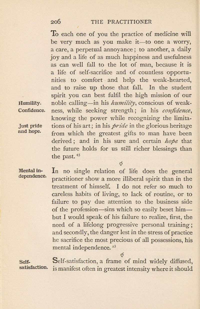 Humility. Confidence. Just pride and hope. Mental in¬ dependence. Self- satisfaction. To each one of you the practice of medicine will be very much as you make it—to one a worry, a care, a perpetual annoyance ; to another, a daily joy and a life of as much happiness and usefulness as can well fall to the lot of man, because it is a life of self-sacrifice and of countless opportu¬ nities to comfort and help the weak-hearted, and to raise up those that fall. In the student spirit you can best fulfil the high mission of our noble calling—in his humility, conscious of weak¬ ness, while seeking strength; in his confidence, knowing the power while recognizing the limita¬ tions of his art; in his pride in the glorious heritage from which the greatest gifts to man have been derived ; and in his sure and certain hope that the future holds for us still richer blessings than the past.45 In no single relation of life does the general practitioner show a more illiberal spirit than in the treatment of himself. I do not refer so much to careless habits of living, to lack of routine, or to failure to pay due attention to the business side of the profession—sins which so easily beset him— but I would speak of his failure to realize, first, the need of a lifelong progressive personal training; and secondly, the danger lest in the stress of practice he sacrifice the most precious of all possessions, his mental independence.23 Self-satisfaction, a frame of mind widely diffused, is manifest often in greatest intensity where it should