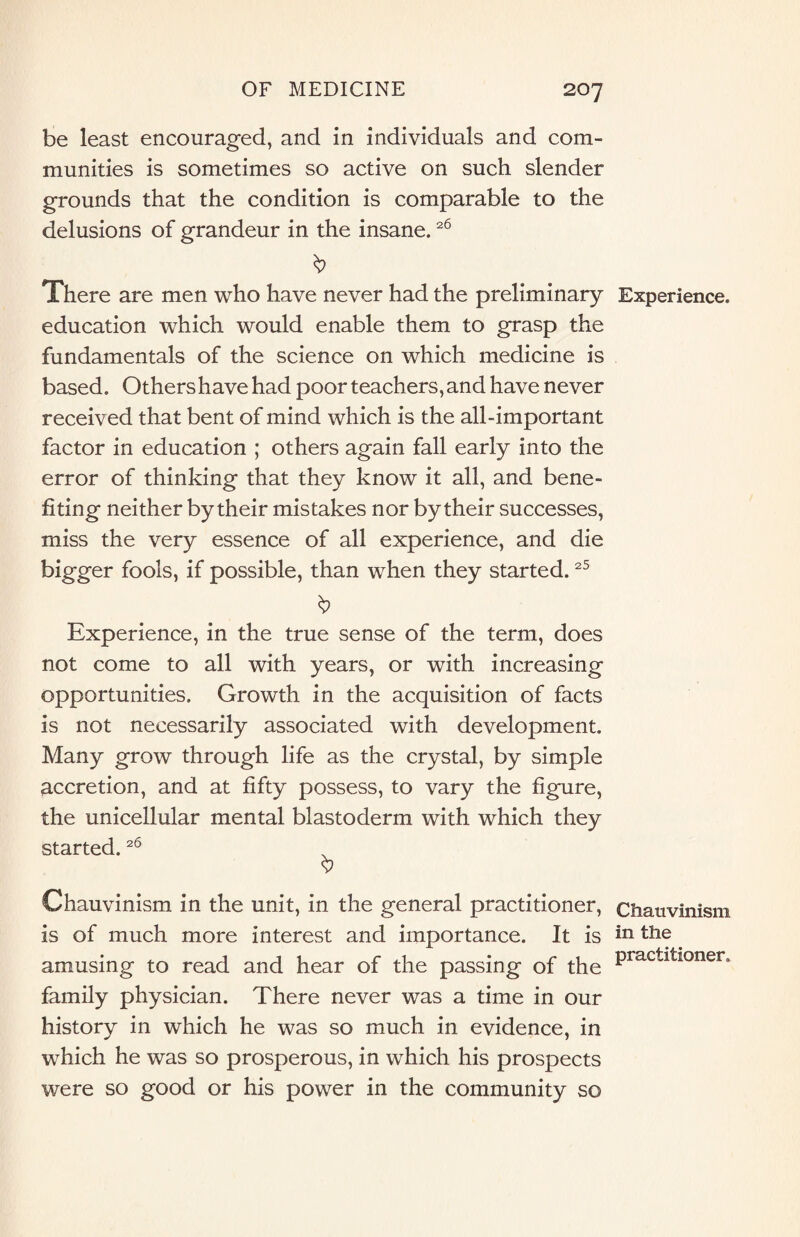 be least encouraged, and in individuals and com¬ munities is sometimes so active on such slender grounds that the condition is comparable to the delusions of grandeur in the insane.26 There are men who have never had the preliminary education which would enable them to grasp the fundamentals of the science on which medicine is based. Others have had poor teachers, and have never received that bent of mind which is the all-important factor in education ; others again fall early into the error of thinking that they know it all, and bene¬ fiting neither by their mistakes nor by their successes, miss the very essence of all experience, and die bigger fools, if possible, than when they started.25 Experience, in the true sense of the term, does not come to all with years, or with increasing opportunities. Growth in the acquisition of facts is not necessarily associated with development. Many grow through life as the crystal, by simple accretion, and at fifty possess, to vary the figure, the unicellular mental blastoderm with which they started.26 Chauvinism in the unit, in the general practitioner, is of much more interest and importance. It is amusing to read and hear of the passing of the family physician. There never was a time in our history in which he was so much in evidence, in which he was so prosperous, in which his prospects were so good or his power in the community so Experience. Chauvinism in the practitioner.