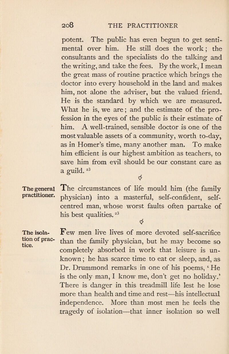 The general practitioner. The isola¬ tion of prac¬ tice. potent. The public has even begun to get senti¬ mental over him. He still does the work; the consultants and the specialists do the talking and the writing, and take the fees. By the work, I mean the great mass of routine practice which brings the doctor into every household in the land and makes him, not alone the adviser, but the valued friend. He is the standard by which we are measured. What he is, we are; and the estimate of the pro¬ fession in the eyes of the public is their estimate of him. A well-trained, sensible doctor is one of the most valuable assets of a community, worth to-day, as in Homer’s time, many another man. To make him efficient is our highest ambition as teachers, to save him from evil should be our constant care as a guild.23 The circumstances of life mould him (the family physician) into a masterful, self-confident, self- centred man, whose worst faults often partake of his best qualities.23 Few men live lives of more devoted self-sacrifice than the family physician, but he may become so completely absorbed in work that leisure is un¬ known ; he has scarce time to eat or sleep, and, as Dr. Drummond remarks in one of his poems, ‘ He is the only man, I know me, don’t get no holiday.’ There is danger in this treadmill life lest he lose more than health and time and rest—his intellectual independence. More than most men he feels the tragedy of isolation—that inner isolation so well