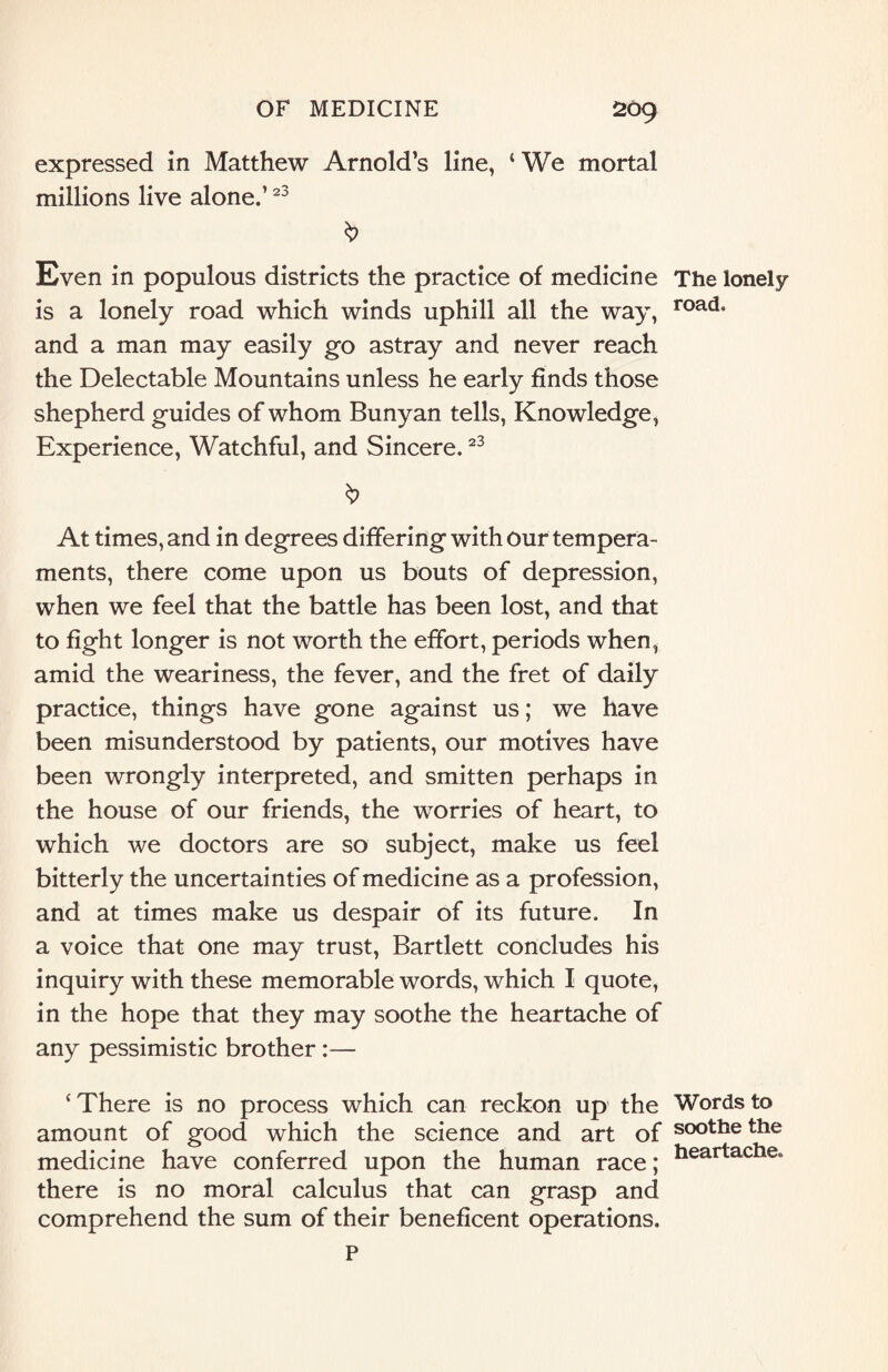 expressed in Matthew Arnold’s line, ‘We mortal millions live alone.’23 Even in populous districts the practice of medicine The lonely is a lonely road which winds uphill all the way, road* and a man may easily go astray and never reach the Delectable Mountains unless he early finds those shepherd guides of whom Bunyan tells, Knowledge, Experience, Watchful, and Sincere.23 At times, and in degrees differing with our tempera¬ ments, there come upon us bouts of depression, when we feel that the battle has been lost, and that to fight longer is not worth the effort, periods when, amid the weariness, the fever, and the fret of daily practice, things have gone against us; we have been misunderstood by patients, our motives have been wrongly interpreted, and smitten perhaps in the house of our friends, the worries of heart, to which we doctors are so subject, make us feel bitterly the uncertainties of medicine as a profession, and at times make us despair of its future. In a voice that one may trust, Bartlett concludes his inquiry with these memorable words, which I quote, in the hope that they may soothe the heartache of any pessimistic brother:— ‘ There is no process which can reckon up the Words to amount of good which the science and art of soothe the medicine have conferred upon the human race; heartaclleo there is no moral calculus that can grasp and comprehend the sum of their beneficent operations. P