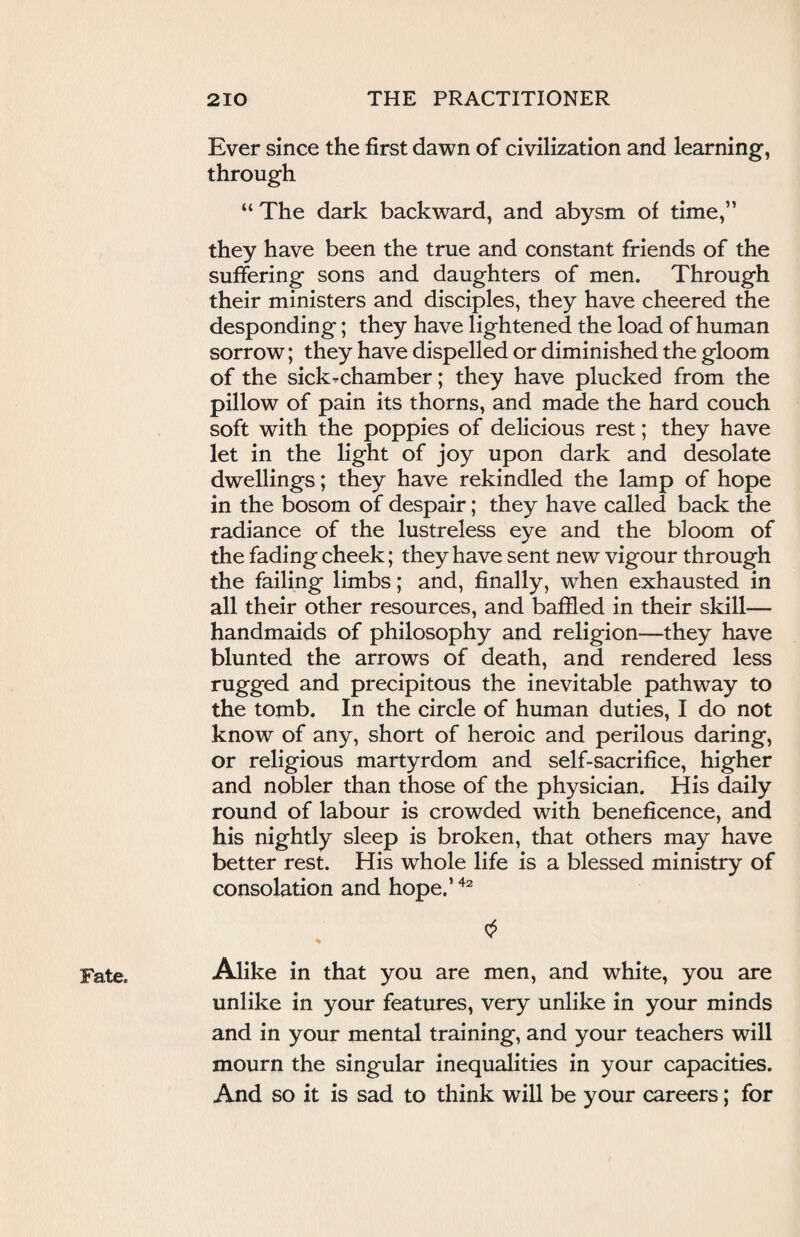 Ever since the first dawn of civilization and learning, through “ The dark backward, and abysm of time,” they have been the true and constant friends of the suffering sons and daughters of men. Through their ministers and disciples, they have cheered the desponding; they have lightened the load of human sorrow; they have dispelled or diminished the gloom of the sick-chamber; they have plucked from the pillow of pain its thorns, and made the hard couch soft with the poppies of delicious rest; they have let in the light of joy upon dark and desolate dwellings; they have rekindled the lamp of hope in the bosom of despair; they have called back the radiance of the lustreless eye and the bloom of the fading cheek; they have sent new vigour through the failing limbs; and, finally, when exhausted in all their other resources, and baffled in their skill— handmaids of philosophy and religion—they have blunted the arrows of death, and rendered less rugged and precipitous the inevitable pathway to the tomb. In the circle of human duties, I do not know of any, short of heroic and perilous daring, or religious martyrdom and self-sacrifice, higher and nobler than those of the physician. His daily round of labour is crowded with beneficence, and his nightly sleep is broken, that others may have better rest. His whole life is a blessed ministry of consolation and hope.’42 $ Alike in that you are men, and white, you are unlike in your features, very unlike in your minds and in your mental training, and your teachers will mourn the singular inequalities in your capacities. And so it is sad to think will be your careers; for Fate.
