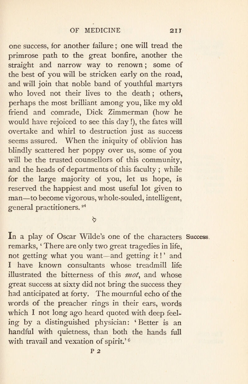 one success, for another failure; one will tread the primrose path to the great bonfire, another the straight and narrow way to renown; some of the best of you will be stricken early on the road, and will join that noble band of youthful martyrs who loved not their lives to the death; others, perhaps the most brilliant among you, like my old friend and comrade, Dick Zimmerman (how he would have rejoiced to see this day !), the fates will overtake and whirl to destruction just as success seems assured. When the iniquity of oblivion has blindly scattered her poppy over us, some of you will be the trusted counsellors of this community, and the heads of departments of this faculty ; while for the large majority of you, let us hope, is reserved the happiest and most useful lot given to man—to become vigorous, whole-souled, intelligent, general practitioners.24 In a play of Oscar Wilde’s one of the characters Success remarks, 4 There are only two great tragedies in life, not getting what you want—and getting it! ’ and I have known consultants whose treadmill life illustrated the bitterness of this mot, and whose great success at sixty did not bring the success they had anticipated at forty. The mournful echo of the words of the preacher rings in their ears, words which I not long ago heard quoted with deep feel¬ ing by a distinguished physician: 4 Better is an handful with quietness, than both the hands full with travail and vexation of spirit.’6