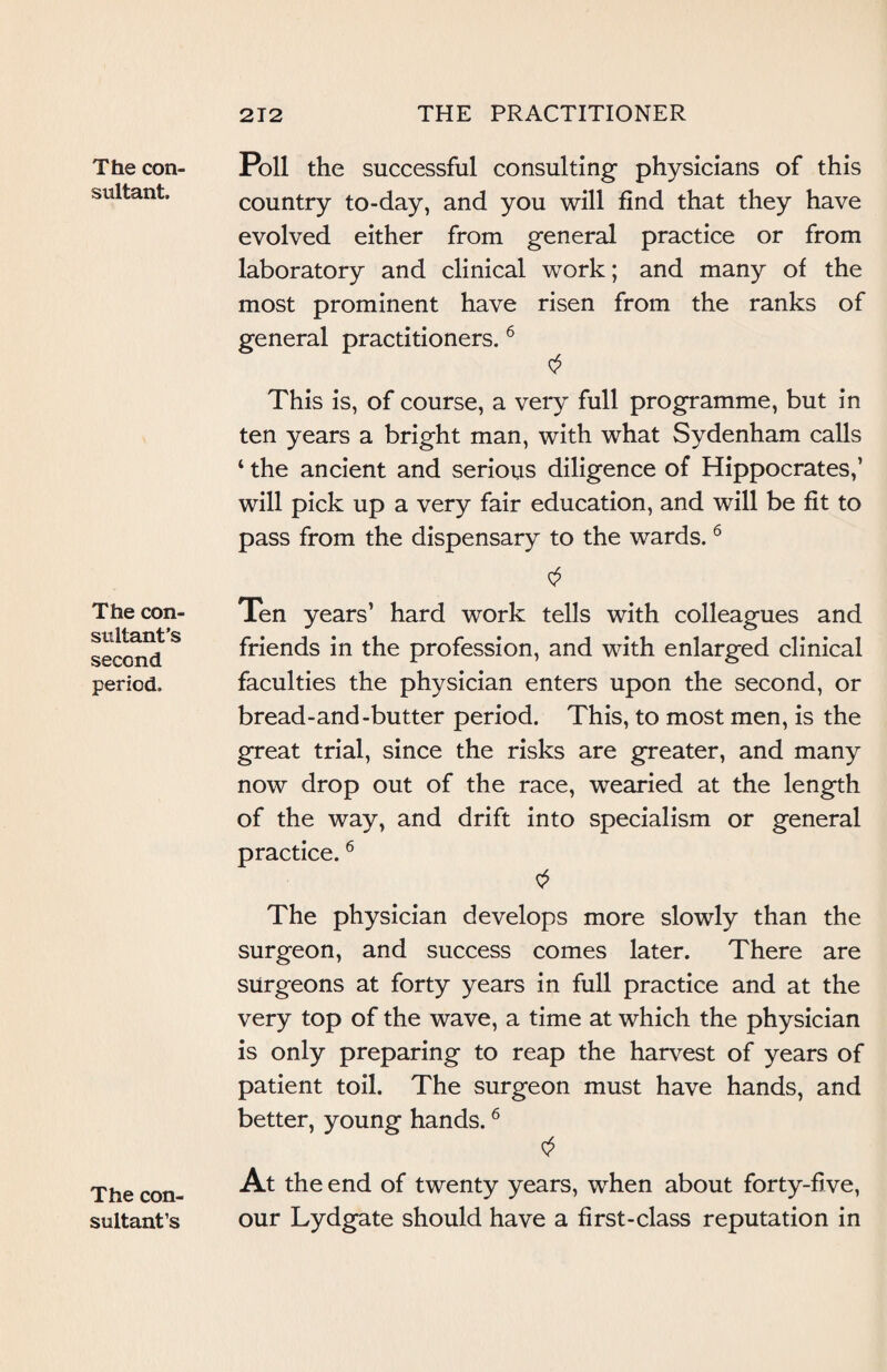 The con¬ sultant. The con¬ sultant’s second period. The con¬ sultant’s Poll the successful consulting- physicians of this country to-day, and you will find that they have evolved either from general practice or from laboratory and clinical work; and many of the most prominent have risen from the ranks of practitioners. 6 This is, of course, a very full programme, but in ten years a bright man, with what Sydenham calls ‘ the ancient and serious diligence of Hippocrates,’ will pick up a very fair education, and will be fit to pass from the dispensary to the wards. 6 $ Ten years’ hard work tells with colleagues and friends in the profession, and with enlarged clinical faculties the physician enters upon the second, or bread-and-butter period. This, to most men, is the great trial, since the risks are greater, and many now drop out of the race, wearied at the length of the way, and drift into specialism or general practice.6 The physician develops more slowly than the surgeon, and success comes later. There are surgeons at forty years in full practice and at the very top of the wave, a time at which the physician is only preparing to reap the harvest of years of patient toil. The surgeon must have hands, and better, young hands.6 At the end of twenty years, when about forty-five, our Lydgate should have a first-class reputation in