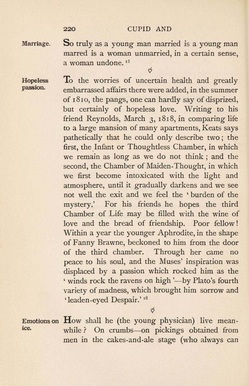 Marriage. So truly as a young- man married is a young man marred is a woman unmarried, in a certain sense, a woman undone.15 Hopeless To the worries of uncertain health and greatly passion. embarrassed affairs there were added, in the summer of 1810, the pangs, one can hardly say of disprized, but certainly of hopeless love. Writing to his friend Reynolds, March 3, 1818, in comparing life to a large mansion of many apartments, Keats says pathetically that he could only describe two; the first, the Infant or Thoughtless Chamber, in which we remain as long as we do not think ; and the second, the Chamber of Maiden-Thought, in which we first become intoxicated with the light and atmosphere, until it gradually darkens and we see not well the exit and we feel the 1 burden of the mystery.’ For his friends he hopes the third Chamber of Life may be filled with the wine of love and the bread of friendship. Poor fellow! Within a year the younger Aphrodite, in the shape of Fanny Brawne, beckoned to him from the door of the third chamber. Through her came no peace to his soul, and the Muses’ inspiration was displaced by a passion which rocked him as the ‘ winds rock the ravens on high ’—by Plato’s fourth variety of madness, which brought him sorrow and ‘leaden-eyed Despair.’18 Emotions on How shall he (the young physician) live mean- ice* while ? On crumbs—on pickings obtained from men in the cakes-and-ale stage (who always can
