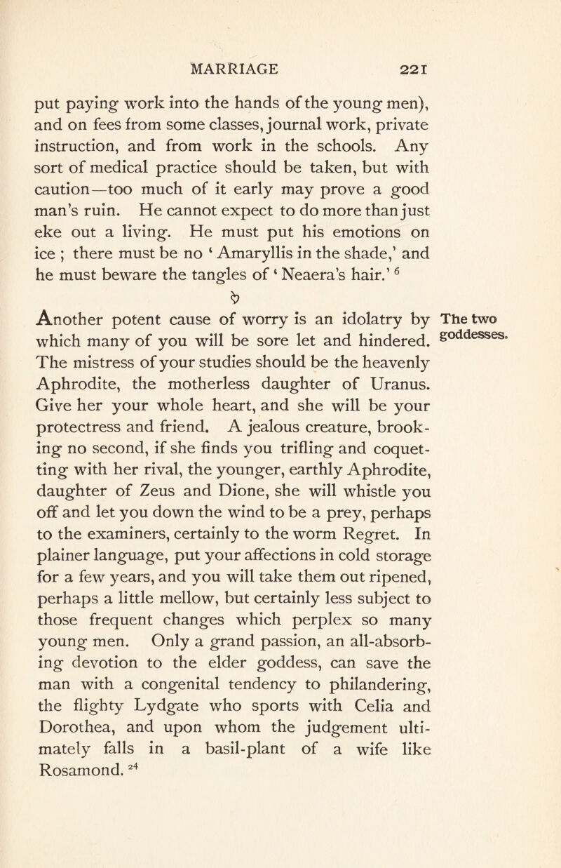 put paying work into the hands of the young men), and on fees from some classes, journal work, private instruction, and from work in the schools. Any sort of medical practice should be taken, but with caution—too much of it early may prove a good man’s ruin. He cannot expect to do more than just eke out a living. He must put his emotions on ice ; there must be no ‘ Amaryllis in the shade,’ and he must beware the tangles of ‘ Neaera’s hair.’ 6 & Another potent cause of worry is an idolatry by The two which many of you will be sore let and hindered. &oddesses° The mistress of your studies should be the heavenly Aphrodite, the motherless daughter of Uranus. Give her your whole heart, and she will be your protectress and friend. A jealous creature, brook¬ ing no second, if she finds you trifling and coquet¬ ting with her rival, the younger, earthly Aphrodite, daughter of Zeus and Dione, she will whistle you off and let you down the wind to be a prey, perhaps to the examiners, certainly to the worm Regret. In plainer language, put your affections in cold storage for a few years, and you will take them out ripened, perhaps a little mellow, but certainly less subject to those frequent changes which perplex so many young men. Only a grand passion, an all-absorb¬ ing devotion to the elder goddess, can save the man with a congenital tendency to philandering, the flighty Lydgate who sports with Celia and Dorothea, and upon whom the judgement ulti¬ mately falls in a basil-plant of a wife like Rosamond.24