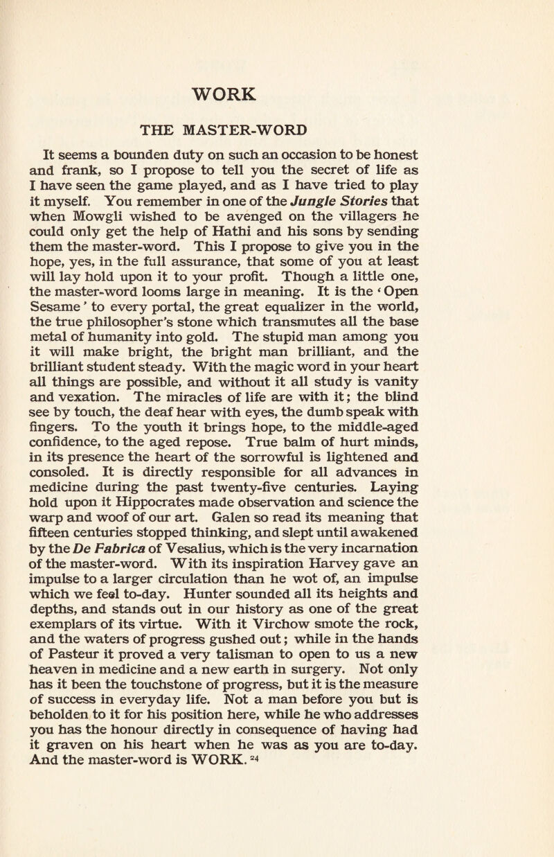 WORK THE MASTER-WORD It seems a bounden duty on such an occasion to be honest and frank, so I propose to tell you the secret of life as I have seen the game played, and as I have tried to play it myself. You remember in one of the Jungle Stories that when Mowgli wished to be avenged on the villagers he could only get the help of Hathi and his sons by sending them the master-word. This I propose to give you in the hope, yes, in the full assurance, that some of you at least will lay hold upon it to your profit. Though a little one, the master-word looms large in meaning. It is the ‘ Open Sesame' to every portal, the great equalizer in the world, the true philosopher’s stone which transmutes all the base metal of humanity into gold. The stupid man among you it will make bright, the bright man brilliant, and the brilliant student steady. With the magic word in your heart all things are possible, and without it all study is vanity and vexation. The miracles of life are with it; the blind see by touch, the deaf hear with eyes, the dumb speak with fingers. To the youth it brings hope, to the middle-aged confidence, to the aged repose. True balm of hurt minds, in its presence the heart of the sorrowful is lightened and consoled. It is directly responsible for all advances in medicine during the past twenty-five centuries. Laying hold upon it Hippocrates made observation and science the warp and woof of our art. Galen so read its meaning that fifteen centuries stopped thinking, and slept until awakened by the De Fabrica of Vesalius, which is the very incarnation of the master-word. W ith its inspiration Harvey gave an impulse to a larger circulation than he wot of, an impulse which we feel to-day. Hunter sounded all its heights and depths, and stands out in our history as one of the great exemplars of its virtue. With it Virchow smote the rock, and the waters of progress gushed out; while in the hands of Pasteur it proved a very talisman to open to us a new heaven in medicine and a new earth in surgery. Not only has it been the touchstone of progress, but it is the measure of success in everyday life. Not a man before you but is beholden to it for his position here, while he who addresses you has the honour directly in consequence of having had it graven on his heart when he was as you are to-day. And the master-word is WORK.24