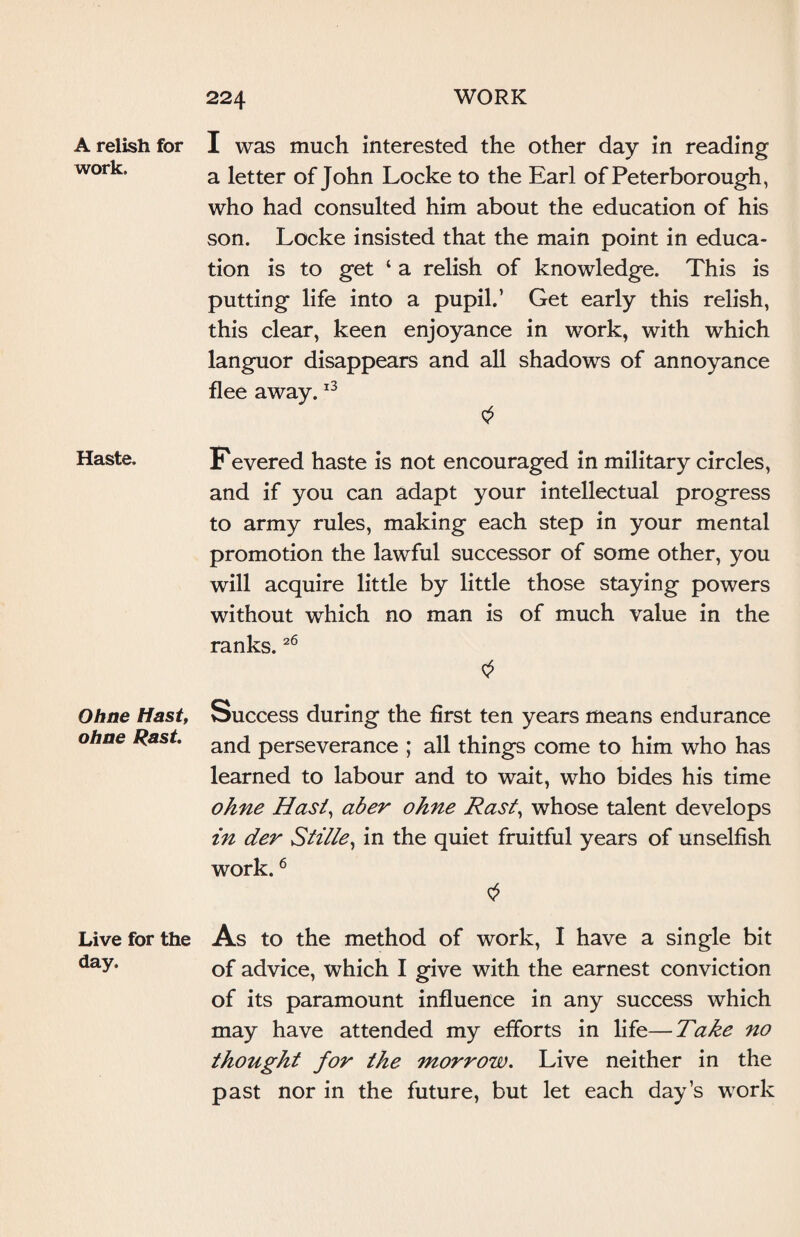 A relish for work. Haste. Ohne Hast, ohne Rast. Live for the day. I was much interested the other day in reading a letter of John Locke to the Earl of Peterborough, who had consulted him about the education of his son. Locke insisted that the main point in educa¬ tion is to get ‘ a relish of knowledge. This is putting life into a pupil.’ Get early this relish, this clear, keen enjoyance in work, with which languor disappears and all shadows of annoyance flee away.13 Fevered haste is not encouraged in military circles, and if you can adapt your intellectual progress to army rules, making each step in your mental promotion the lawful successor of some other, you will acquire little by little those staying powers without which no man is of much value in the ranks.26 Success during the first ten years means endurance and perseverance ; all things come to him who has learned to labour and to wait, who bides his time ohne Hast, aber ohne Rast, whose talent develops in der Stitle, in the quiet fruitful years of unselfish work.6 $ As to the method of work, I have a single bit of advice, which I give with the earnest conviction of its paramount influence in any success which may have attended my efforts in life—Take no thought for the morrow. Live neither in the past nor in the future, but let each day’s work