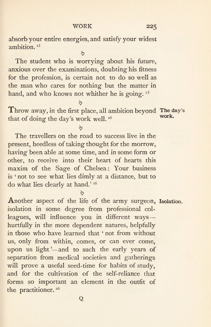 absorb your entire energies, and satisfy your widest ambition.13 b The student who is worrying about his future, anxious over the examinations, doubting his fitness for the profession, is certain not to do so well as the man who cares for nothing but the matter in hand, and who knows not whither he is going.13 b Throw away, in the first place, all ambition beyond The day’s that of doing the day’s work well.26 work. The travellers on the road to success live in the present, heedless of taking thought for the morrow, having been able at some time, and in some form or other, to receive into their heart of hearts this maxim of the Sage of Chelsea: Your business is 1 not to see what lies dimly at a distance, but to do what lies clearly at hand.’26 Another aspect of the life of the army surgeon, Isolation, isolation in some degree from professional col¬ leagues, will influence you in different ways—- hurtfully in the more dependent natures, helpfully in those who have learned that ‘ not from without us, only from within, comes, or can ever come, upon us light ’—and to such the early years of separation from medical societies and gatherings will prove a useful seed-time for habits of study, and for the cultivation of the self-reliance that forms so important an element in the outfit of the practitioner.26 Q