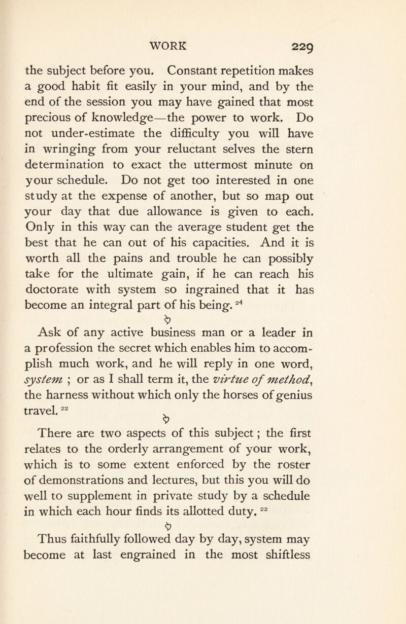 the subject before you. Constant repetition makes a good habit fit easily in your mind, and by the end of the session you may have gained that most precious of knowledge—the power to work. Do not under-estimate the difficulty you will have in wringing from your reluctant selves the stern determination to exact the uttermost minute on your schedule. Do not get too interested in one study at the expense of another, but so map out your day that due allowance is given to each. Only in this way can the average student get the best that he can out of his capacities. And it is worth all the pains and trouble he can possibly take for the ultimate gain, if he can reach his doctorate with system so ingrained that it has become an integral part of his being.24 Ask of any active business man or a leader in a profession the secret which enables him to accom¬ plish much work, and he will reply in one word, system ; or as I shall term it, the virtue of method, the harness without which only the horses of genius travel.22 . 9 There are two aspects of this subject; the first relates to the orderly arrangement of your work, which is to some extent enforced by the roster of demonstrations and lectures, but this you will do well to supplement in private study by a schedule in which each hour finds its allotted duty.22 $ Thus faithfully followed day by day, system may become at last engrained in the most shiftless