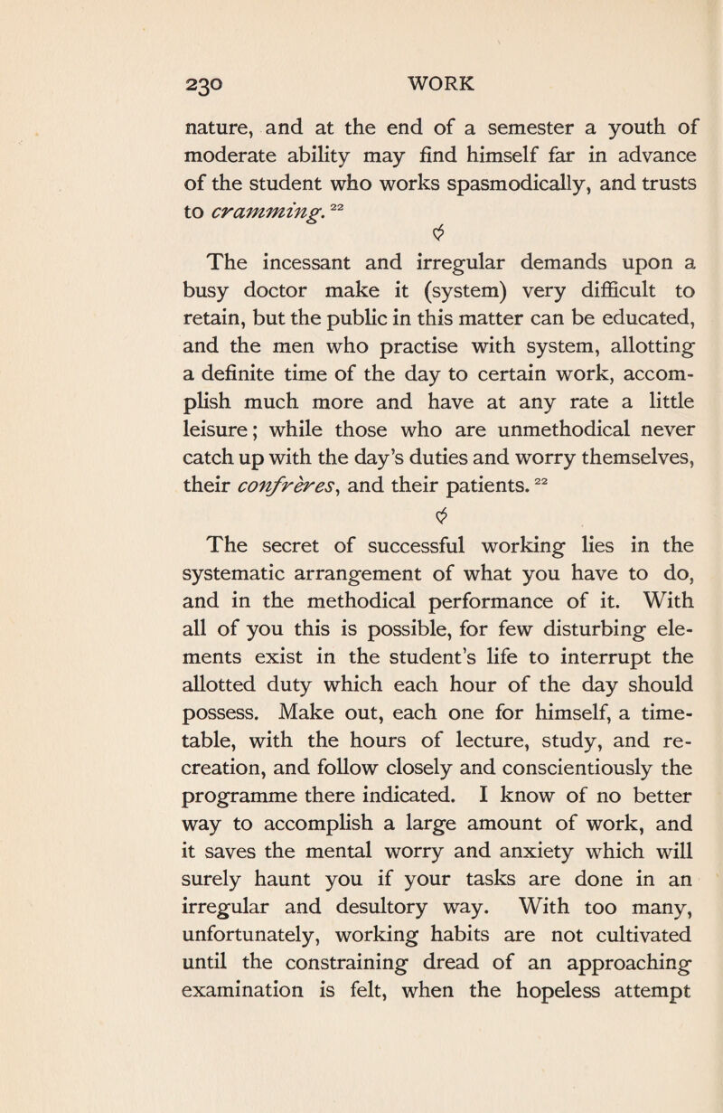 nature, and at the end of a semester a youth of moderate ability may find himself far in advance of the student who works spasmodically, and trusts to cramming.22 The incessant and irregular demands upon a busy doctor make it (system) very difficult to retain, but the public in this matter can be educated, and the men who practise with system, allotting a definite time of the day to certain work, accom¬ plish much more and have at any rate a little leisure; while those who are unmethodical never catch up with the day’s duties and worry themselves, their confreres, and their patients.22 0 The secret of successful working lies in the systematic arrangement of what you have to do, and in the methodical performance of it. With all of you this is possible, for few disturbing ele¬ ments exist in the student’s life to interrupt the allotted duty which each hour of the day should possess. Make out, each one for himself, a time¬ table, with the hours of lecture, study, and re¬ creation, and follow closely and conscientiously the programme there indicated. I know of no better way to accomplish a large amount of work, and it saves the mental worry and anxiety which will surely haunt you if your tasks are done in an irregular and desultory way. With too many, unfortunately, working habits are not cultivated until the constraining dread of an approaching examination is felt, when the hopeless attempt