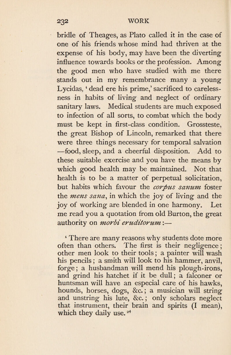 bridle of Theages, as Plato called it in the case of one of his friends whose mind had thriven at the expense of his body, may have been the diverting influence towards books or the profession. Among the good men who have studied with me there stands out in my remembrance many a young Lycidas, ‘ dead ere his prime,’ sacrificed to careless¬ ness in habits of living and neglect of ordinary sanitary laws. Medical students are much exposed to infection of all sorts, to combat which the body must be kept in first-class condition. Grossteste, the great Bishop of Lincoln, remarked that there were three things necessary for temporal salvation —food, sleep, and a cheerful disposition. Add to these suitable exercise and you have the means by which good health may be maintained. Not that health is to be a matter of perpetual solicitation, but habits which favour the corpus sanum foster the mens Sana, in which the joy of living and the joy of working are blended in one harmony. Let me read you a quotation from old Burton, the great authority on morbi eruditorum:— 4 There are many reasons why students dote more often than others. The first is their negligence; other men look to their tools; a painter will wash his pencils; a smith will look to his hammer, anvil, forge; a husbandman will mend his plough-irons, and grind his hatchet if it be dull; a falconer or huntsman will have an especial care of his hawks, hounds, horses, dogs, &c.; a musician will string and unstring his lute, &c.; only scholars neglect that instrument, their brain and spirits (I mean), which they daily use.24