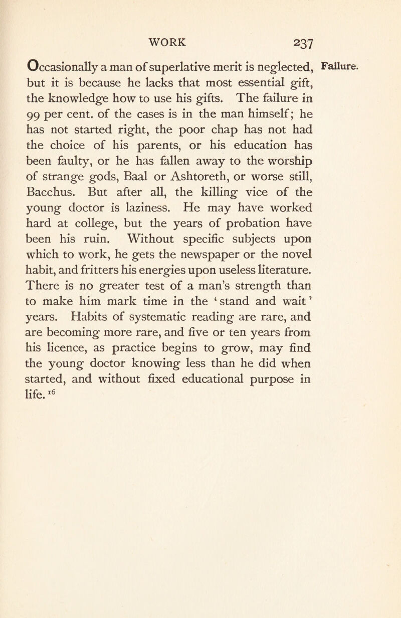 Occasionally a man of superlative merit is neglected, but it is because he lacks that most essential gift, the knowledge how to use his gifts. The failure in 99 per cent, of the cases is in the man himself; he has not started right, the poor chap has not had the choice of his parents, or his education has been faulty, or he has fallen away to the worship of strange gods, Baal or Ashtoreth, or worse still, Bacchus. But after all, the killing vice of the young doctor is laziness. He may have worked hard at college, but the years of probation have been his ruin. Without specific subjects upon which to work, he gets the newspaper or the novel habit, and fritters his energies upon useless literature. There is no greater test of a man’s strength than to make him mark time in the ‘ stand and wait5 years. Habits of systematic reading are rare, and are becoming more rare, and five or ten years from his licence, as practice begins to grow, may find the young doctor knowing less than he did when started, and without fixed educational purpose in life.16 Failure.