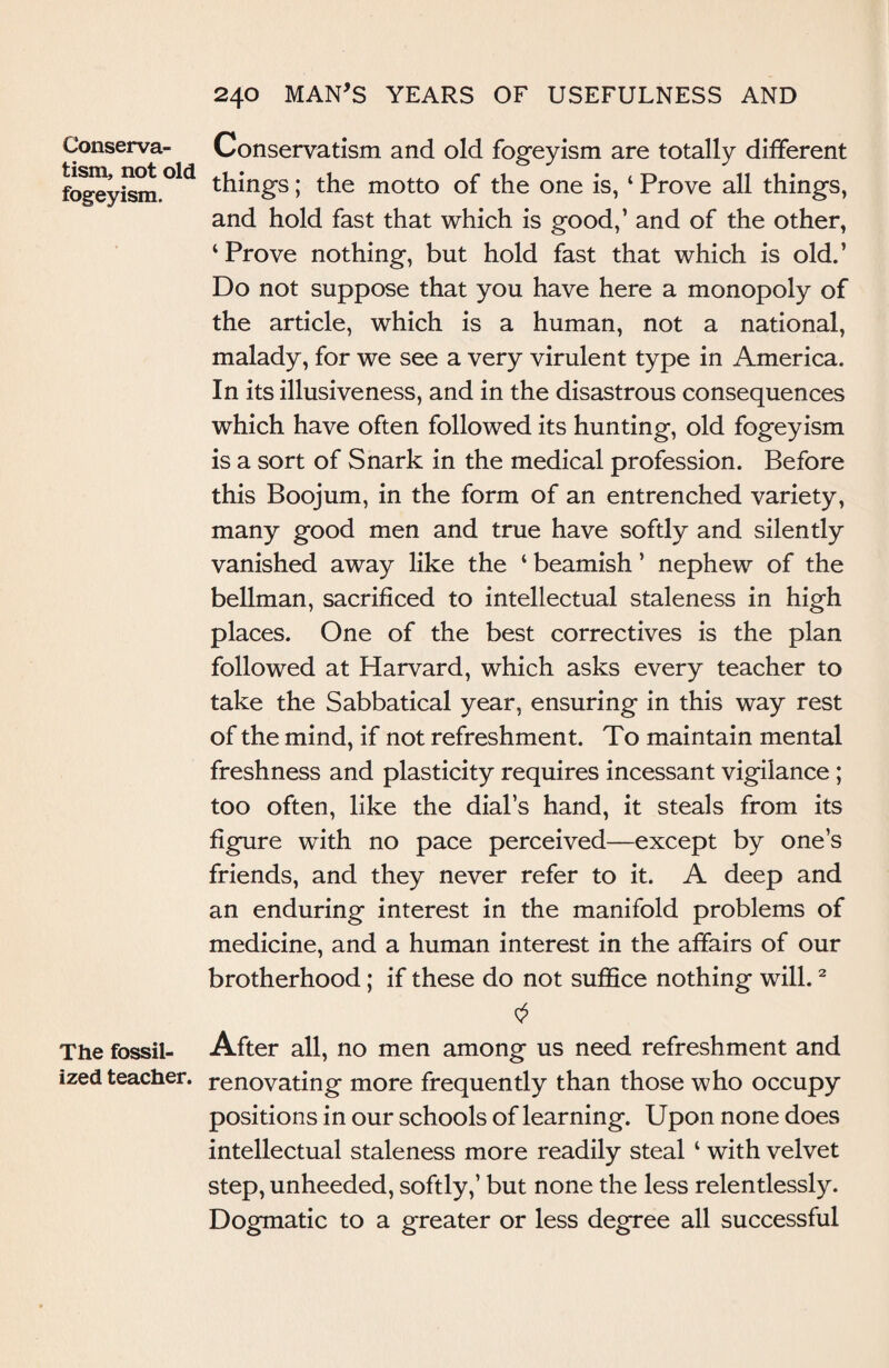 Conserva¬ tism, not old fogeyism. The fossil¬ ized teacher. 240 MAN’S YEARS OF USEFULNESS AND Conservatism and old fogeyism are totally different things; the motto of the one is, ‘ Prove all things, and hold fast that which is good,’ and of the other, ‘Prove nothing, but hold fast that which is old.’ Do not suppose that you have here a monopoly of the article, which is a human, not a national, malady, for we see a very virulent type in America. In its illusiveness, and in the disastrous consequences which have often followed its hunting, old fogeyism is a sort of Snark in the medical profession. Before this Boojum, in the form of an entrenched variety, many good men and true have softly and silently vanished away like the ‘ beamish ’ nephew of the bellman, sacrificed to intellectual staleness in high places. One of the best correctives is the plan followed at Harvard, which asks every teacher to take the Sabbatical year, ensuring in this way rest of the mind, if not refreshment. To maintain mental freshness and plasticity requires incessant vigilance ; too often, like the dial’s hand, it steals from its figure with no pace perceived—except by one’s friends, and they never refer to it. A deep and an enduring interest in the manifold problems of medicine, and a human interest in the affairs of our brotherhood; if these do not suffice nothing will.2 After all, no men among us need refreshment and renovating more frequently than those who occupy positions in our schools of learning. Upon none does intellectual staleness more readily steal ‘ with velvet step, unheeded, softly,’ but none the less relentlessly. Dogmatic to a greater or less degree all successful
