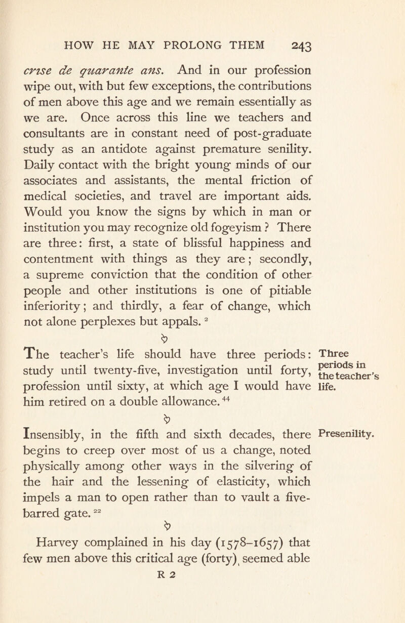 crtse de qtiarante ans. And in our profession wipe out, with but few exceptions, the contributions of men above this age and we remain essentially as we are. Once across this line we teachers and consultants are in constant need of post-graduate study as an antidote against premature senility. Daily contact with the bright young minds of our associates and assistants, the mental friction of medical societies, and travel are important aids. Would you know the signs by which in man or institution you may recognize old fogeyism ? There are three: first, a state of blissful happiness and contentment with things as they are ; secondly, a supreme conviction that the condition of other people and other institutions is one of pitiable inferiority; and thirdly, a fear of change, which not alone perplexes but appals.2 The teacher’s life should have three periods: study until twenty-five, investigation until forty, profession until sixty, at which age I would have him retired on a double allowance.44 Insensibly, in the fifth and sixth decades, there begins to creep over most of us a change, noted physically among other ways in the silvering of the hair and the lessening of elasticity, which impels a man to open rather than to vault a five- barred gate.22 Harvey complained in his day (1578-1657) that few men above this critical age (forty) seemed able Three periods in the teacher’ life. Presenility.