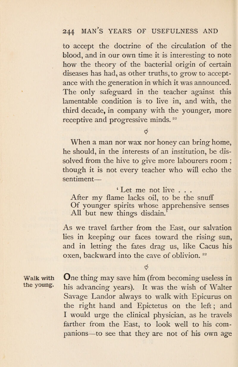 Walk with the young. 244 man's years of usefulness and to accept the doctrine of the circulation of the blood, and in our own time it is interesting to note how the theory of the bacterial origin of certain diseases has had, as other truths, to grow to accept¬ ance with the generation in which it was announced. The only safeguard in the teacher against this lamentable condition is to live in, and with, the third decade, in company with the younger, more receptive and progressive minds.22 When a man nor wax nor honey can bring home, he should, in the interests of an institution, be dis¬ solved from the hive to give more labourers room ; though it is not every teacher who will echo the sentiment— ‘ Let me not live . . . After my flame lacks oil, to be the snuff Of younger spirits whose apprehensive senses All but new things disdain.’ As we travel farther from the East, our salvation lies in keeping our faces toward the rising sun, and in letting the fates drag us, like Cacus his oxen, backward into the cave of oblivion.22 One thing may save him (from becoming useless in his advancing years). It was the wish of Walter Savage Landor always to walk with Epicurus on the right hand and Epictetus on the left; and I would urge the clinical physician, as he travels farther from the East, to look well to his com¬ panions—to see that they are not of his own age