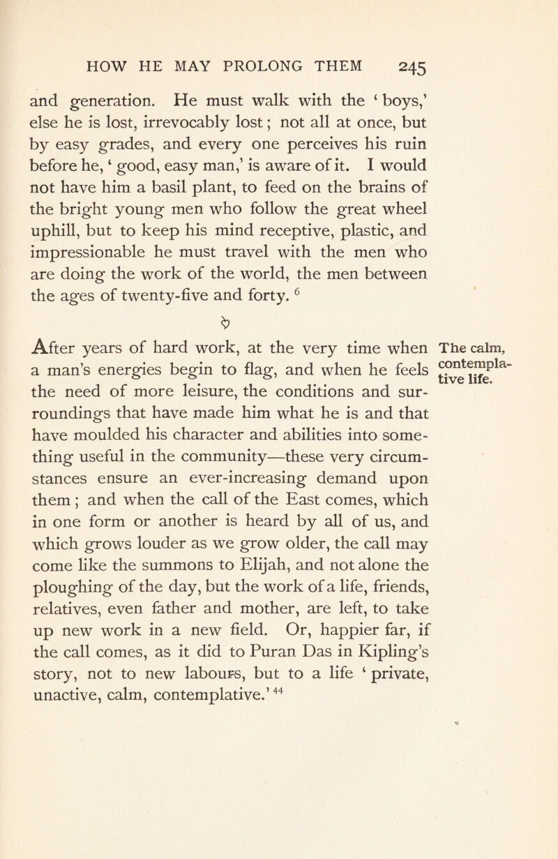 and generation. He must walk with the ‘ boys,’ else he is lost, irrevocably lost; not all at once, but by easy grades, and every one perceives his ruin before he, ‘ good, easy man,’ is aware of it. I would not have him a basil plant, to feed on the brains of the bright young men who follow the great wheel uphill, but to keep his mind receptive, plastic, and impressionable he must travel with the men who are doing the work of the world, the men between the ages of twenty-five and forty.6 After years of hard work, at the very time when a man’s energies begin to flag, and when he feels the need of more leisure, the conditions and sur¬ roundings that have made him what he is and that have moulded his character and abilities into some¬ thing useful in the community—these very circum¬ stances ensure an ever-increasing demand upon them ; and when the call of the East comes, which in one form or another is heard by all of us, and which grows louder as we grow older, the call may come like the summons to Elijah, and not alone the ploughing of the day, but the work of a life, friends, relatives, even father and mother, are left, to take up new work in a new field. Or, happier far, if the call comes, as it did to Puran Das in Kipling’s story, not to new labours, but to a life ‘ private, unactive, calm, contemplative.’44 The calm, contempla¬ tive life.