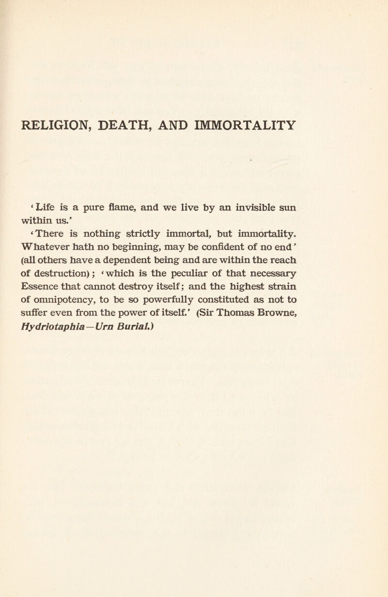 RELIGION, DEATH, AND IMMORTALITY 4 Life is a pure flame, and we live by an invisible sun within us.’ ‘There is nothing strictly immortal, but immortality. Whatever hath no beginning, may be confident of no end * (all others have a dependent being and are within the reach of destruction); ‘ which is the peculiar of that necessary Essence that cannot destroy itself; and the highest strain of omnipotency, to be so powerfully constituted as not to suffer even from the power of itself.’ (Sir Thomas Browne, Hydriotaphia—Urn Burial.)