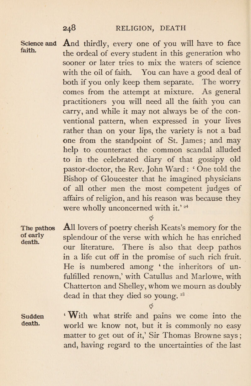 Science and faith. The pathos of early death. Sudden death. 248 RELIGION, DEATH And thirdly, every one of you will have to face the ordeal of every student in this generation who sooner or later tries to mix the waters of science with the oil of faith. You can have a good deal of both if you only keep them separate. The worry comes from the attempt at mixture. As general practitioners you will need all the faith you can carry, and while it may not always be of the con¬ ventional pattern, when expressed in your lives rather than on your lips, the variety is not a bad one from the standpoint of St. James; and may help to counteract the common scandal alluded to in the celebrated diary of that gossipy old pastor-doctor, the Rev. John Ward : £ One told the Bishop of Gloucester that he imagined physicians of all other men the most competent judges of affairs of religion, and his reason was because they were wholly unconcerned with it.’24 0 All lovers of poetry cherish Keats’s memory for the splendour of the verse with which he has enriched our literature. There is also that deep pathos in a life cut off in the promise of such rich fruit. He is numbered among ‘ the inheritors of un¬ fulfilled renown,’ with Catullus and Marlowe, with Chatterton and Shelley, whom we mourn as doubly dead in that they died so young.18 ‘ With what strife and pains we come into the world we know not, but it is commonly no easy matter to get out of it,’ Sir Thomas Browne says ; and, having regard to the uncertainties of the last