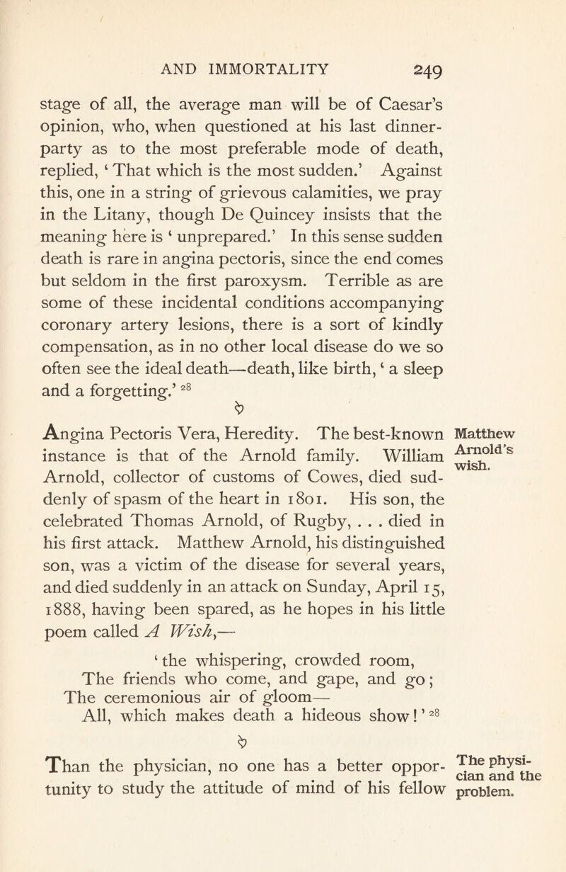 stage of all, the average man will be of Caesar’s opinion, who, when questioned at his last dinner¬ party as to the most preferable mode of death, replied, ‘ That which is the most sudden.’ Against this, one in a string of grievous calamities, we pray in the Litany, though De Quincey insists that the meaning here is ‘ unprepared.’ In this sense sudden death is rare in angina pectoris, since the end comes but seldom in the first paroxysm. Terrible as are some of these incidental conditions accompanying coronary artery lesions, there is a sort of kindly compensation, as in no other local disease do we so often see the ideal death—death, like birth, ‘ a sleep and a forgetting.’28 Angina Pectoris Vera, Heredity. The best-known instance is that of the Arnold family. William Arnold, collector of customs of Cowes, died sud¬ denly of spasm of the heart in 1801. His son, the celebrated Thomas Arnold, of Rugby, . . . died in his first attack. Matthew Arnold, his distinguished son, was a victim of the disease for several years, and died suddenly in an attack on Sunday, April 15, 1888, having been spared, as he hopes in his little poem called A Wish,— ‘ the whispering, crowded room, The friends who come, and gape, and go; The ceremonious air of gloom— All, which makes death a hideous show! ’28 Than the physician, no one has a better oppor¬ tunity to study the attitude of mind of his fellow Matthew Arnold’s wish. The physi¬ cian and the problem.