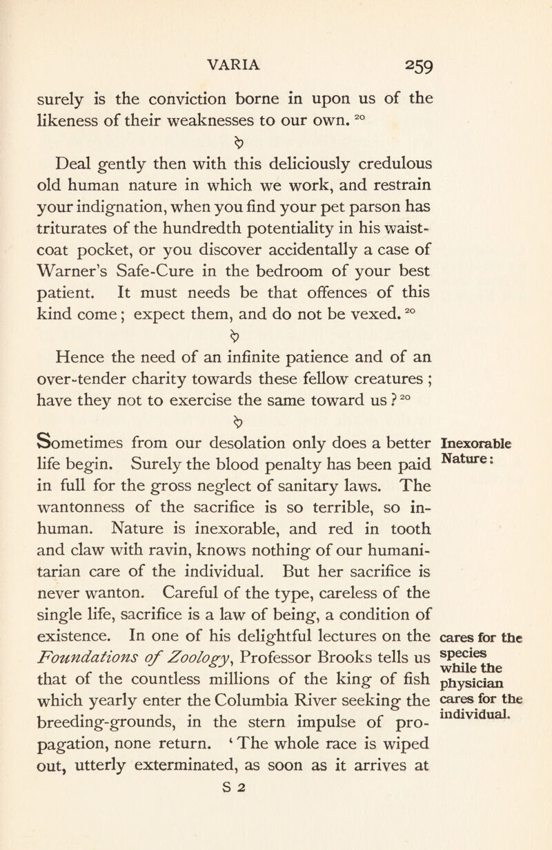 surely is the conviction borne in upon us of the likeness of their weaknesses to our own.20 $ Deal gently then with this deliciously credulous old human nature in which we work, and restrain your indignation, when you find your pet parson has triturates of the hundredth potentiality in his waist¬ coat pocket, or you discover accidentally a case of Warner’s Safe-Cure in the bedroom of your best patient. It must needs be that offences of this kind come ; expect them, and do not be vexed.20 Hence the need of an infinite patience and of an over-tender charity towards these fellow creatures ; have they not to exercise the same toward us ?20 Sometimes from our desolation only does a better life begin. Surely the blood penalty has been paid in full for the gross neglect of sanitary laws. The wantonness of the sacrifice is so terrible, so in¬ human. Nature is inexorable, and red in tooth and claw with ravin, knows nothing of our humani¬ tarian care of the individual. But her sacrifice is never wanton. Careful of the type, careless of the single life, sacrifice is a law of being, a condition of existence. In one of his delightful lectures on the Foundations of Zoology, Professor Brooks tells us that of the countless millions of the king of fish which yearly enter the Columbia River seeking the breeding-grounds, in the stern impulse of pro¬ pagation, none return. ‘ The whole race is wiped out, utterly exterminated, as soon as it arrives at S 2 Inexorable Nature: cares for the species while the physician cares for the individual.