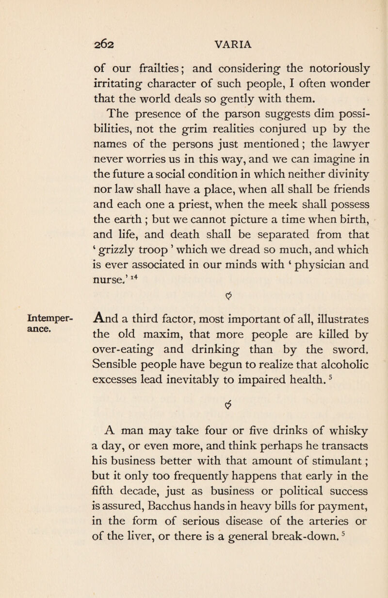 Intemper¬ ance. of our frailties; and considering the notoriously irritating character of such people, I often wonder that the world deals so gently with them. The presence of the parson suggests dim possi¬ bilities, not the grim realities conjured up by the names of the persons just mentioned; the lawyer never worries us in this way, and we can imagine in the future a social condition in which neither divinity nor law shall have a place, when all shall be friends and each one a priest, when the meek shall possess the earth ; but we cannot picture a time when birth, and life, and death shall be separated from that 4 grizzly troop ’ which we dread so much, and which is ever associated in our minds with 4 physician and nurse.’14 $ And a third factor, most important of all, illustrates the old maxim, that more people are killed by over-eating and drinking than by the sword. Sensible people have begun to realize that alcoholic excesses lead inevitably to impaired health.5 A man may take four or five drinks of whisky a day, or even more, and think perhaps he transacts his business better with that amount of stimulant; but it only too frequently happens that early in the fifth decade, just as business or political success is assured, Bacchus hands in heavy bills for payment, in the form of serious disease of the arteries or of the liver, or there is a general break-down.5