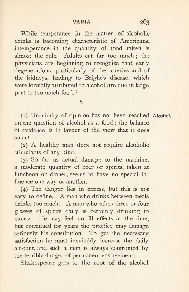 While temperance in the matter of alcoholic drinks is becoming characteristic of Americans, intemperance in the quantity of food taken is almost the rule. Adults eat far too much; the physicians are beginning to recognize that early degenerations, particularly of the arteries and of the kidneys, leading to Bright’s disease, which were formally attributed to alcohol, are due in large part to too much food.5 (1) Unanimity of opinion has not been reached Alcohol on the question of alcohol as a food ; the balance of evidence is in favour of the view that it does so act. (2) A healthy man does not require alcoholic stimulants of any kind. (3) So far as actual damage to the machine, a moderate quantity of beer or spirits, taken at luncheon or dinner, seems to have no special in¬ fluence one way or another. (4) The danger lies in excess, but this is not easy to define. A man who drinks between meals drinks too much. A man who takes three or four glasses of spirits daily is certainly drinking to excess. He may feel no ill effects at the time, but continued for years the practice may damage seriously his constitution. To get the necessary satisfaction he must inevitably increase the daily amount, and such a man is always confronted by the terrible danger of permanent enslavement. Shakespeare gets to the root of the alcohol