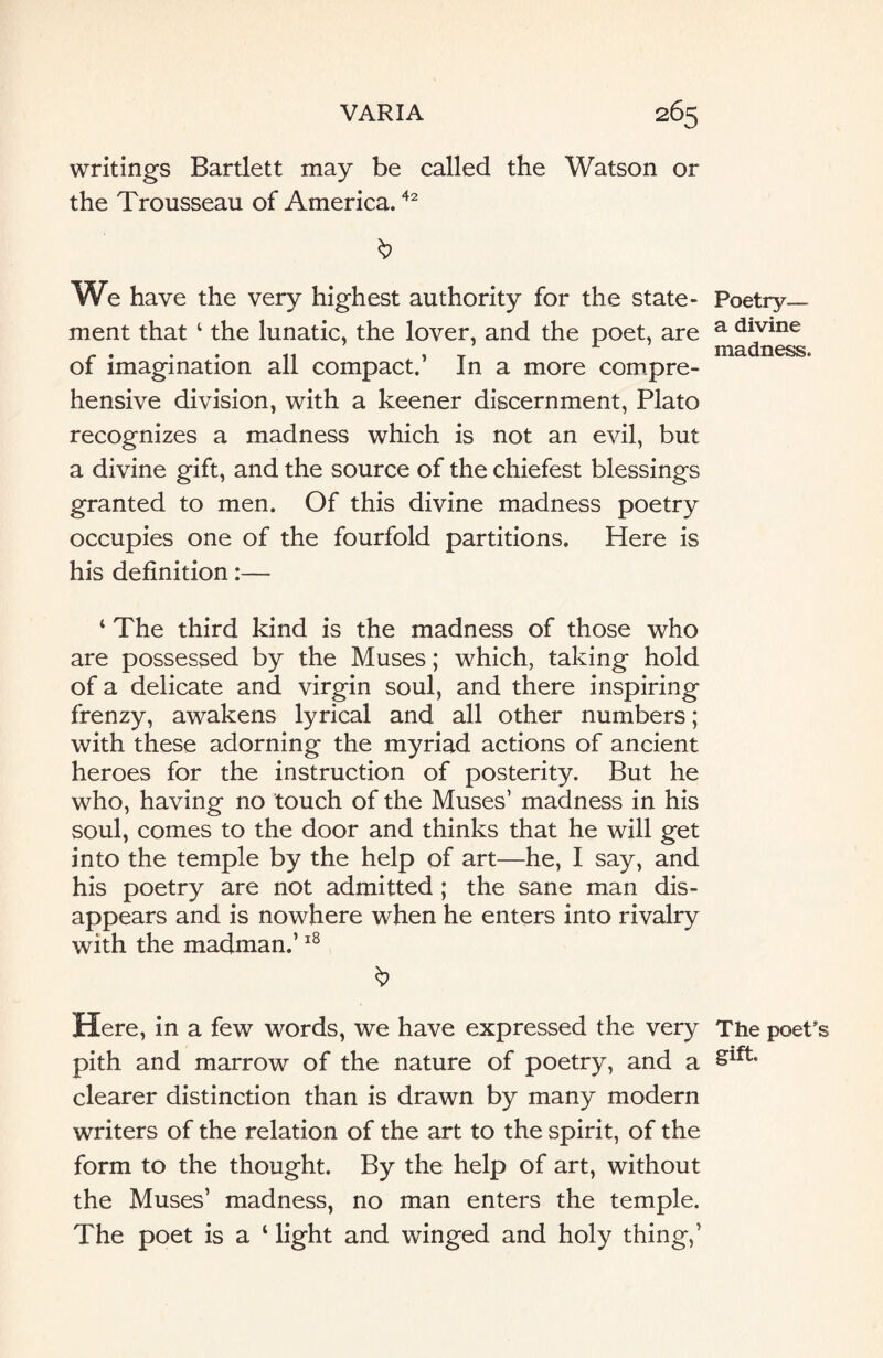 writings Bartlett may be called the Watson or the Trousseau of America.42 & We have the very highest authority for the state¬ ment that 4 the lunatic, the lover, and the poet, are of imagination all compact.’ In a more compre¬ hensive division, with a keener discernment, Plato recognizes a madness which is not an evil, but a divine gift, and the source of the chiefest blessings granted to men. Of this divine madness poetry occupies one of the fourfold partitions. Here is his definition:— 4 The third kind is the madness of those who are possessed by the Muses; which, taking hold of a delicate and virgin soul, and there inspiring frenzy, awakens lyrical and all other numbers; with these adorning the myriad actions of ancient heroes for the instruction of posterity. But he who, having no touch of the Muses’ madness in his soul, comes to the door and thinks that he will get into the temple by the help of art—he, I say, and his poetry are not admitted ; the sane man dis¬ appears and is nowhere when he enters into rivalry with the madman.’18 Here, in a few words, we have expressed the very pith and marrow of the nature of poetry, and a clearer distinction than is drawn by many modern writers of the relation of the art to the spirit, of the form to the thought. By the help of art, without the Muses’ madness, no man enters the temple. The poet is a ‘ light and winged and holy thing,’ Poetry— a divine madness. The poet' gift.