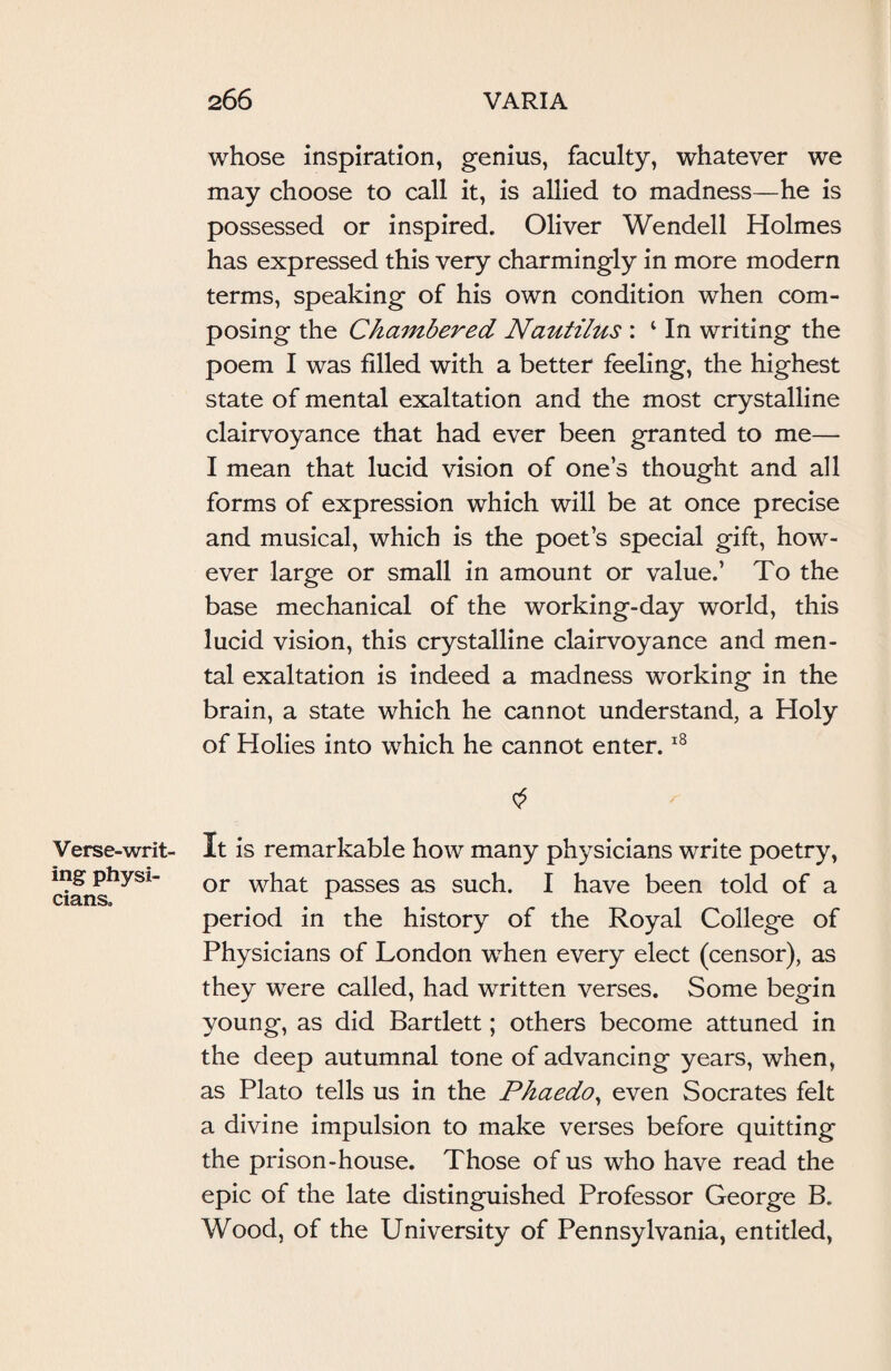 whose inspiration, genius, faculty, whatever we may choose to call it, is allied to madness—he is possessed or inspired. Oliver Wendell Holmes has expressed this very charmingly in more modern terms, speaking of his own condition when com¬ posing the Chambered Nautilus : 4 In writing the poem I was filled with a better feeling, the highest state of mental exaltation and the most crystalline clairvoyance that had ever been granted to me— I mean that lucid vision of one’s thought and all forms of expression which will be at once precise and musical, which is the poet’s special gift, how¬ ever large or small in amount or value.’ To the base mechanical of the working-day world, this lucid vision, this crystalline clairvoyance and men¬ tal exaltation is indeed a madness working in the brain, a state which he cannot understand, a Holy of Holies into which he cannot enter.18 Verse-writ¬ ing physi¬ cians. It is remarkable how many physicians write poetry, or what passes as such. I have been told of a period in the history of the Royal College of Physicians of London when every elect (censor), as they were called, had written verses. Some begin young, as did Bartlett; others become attuned in the deep autumnal tone of advancing years, when, as Plato tells us in the Phaedo, even Socrates felt a divine impulsion to make verses before quitting the prison-house. Those of us who have read the epic of the late distinguished Professor George B. Wood, of the University of Pennsylvania, entitled,
