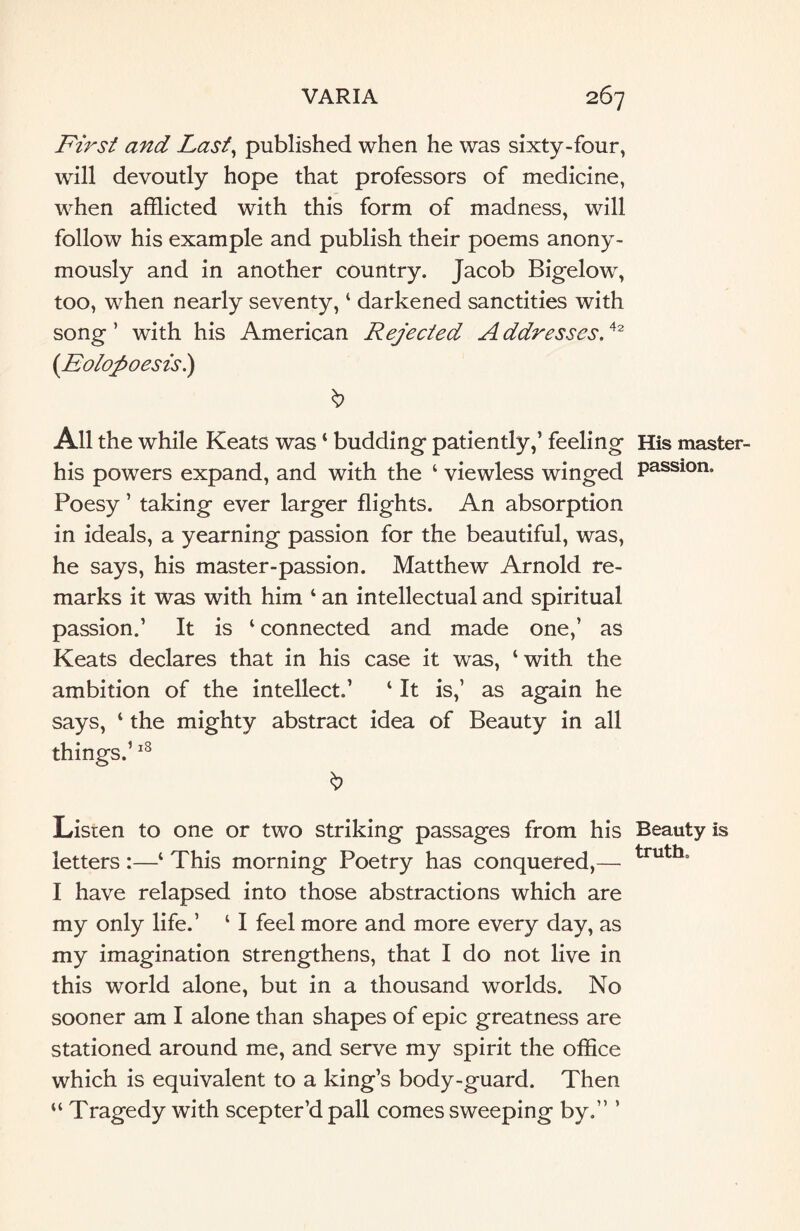 First and Last, published when he was sixty-four, will devoutly hope that professors of medicine, when afflicted with this form of madness, will follow his example and publish their poems anony¬ mously and in another country. Jacob Bigelow, too, when nearly seventy, ‘ darkened sanctities with song ’ with his American Rejected A ddresses.42 (Eolopoesis.) & All the while Keats was ‘ budding patiently,’ feeling his powers expand, and with the 4 viewless winged Poesy ’ taking ever larger flights. An absorption in ideals, a yearning passion for the beautiful, was, he says, his master-passion. Matthew Arnold re¬ marks it was with him 4 an intellectual and spiritual passion.’ It is 4 connected and made one,’ as Keats declares that in his case it was, ‘with the ambition of the intellect.’ 4 It is,’ as again he says, 4 the mighty abstract idea of Beauty in all things.’18 \> Listen to one or two striking passages from his letters :—4 This morning Poetry has conquered,— I have relapsed into those abstractions which are my only life.’ 41 feel more and more every day, as my imagination strengthens, that I do not live in this world alone, but in a thousand worlds. No sooner am I alone than shapes of epic greatness are stationed around me, and serve my spirit the office which is equivalent to a king’s body-guard. Then 44 Tragedy with scepter’dpall comessweeping by.” ’ His master- passion. Beauty is truth.