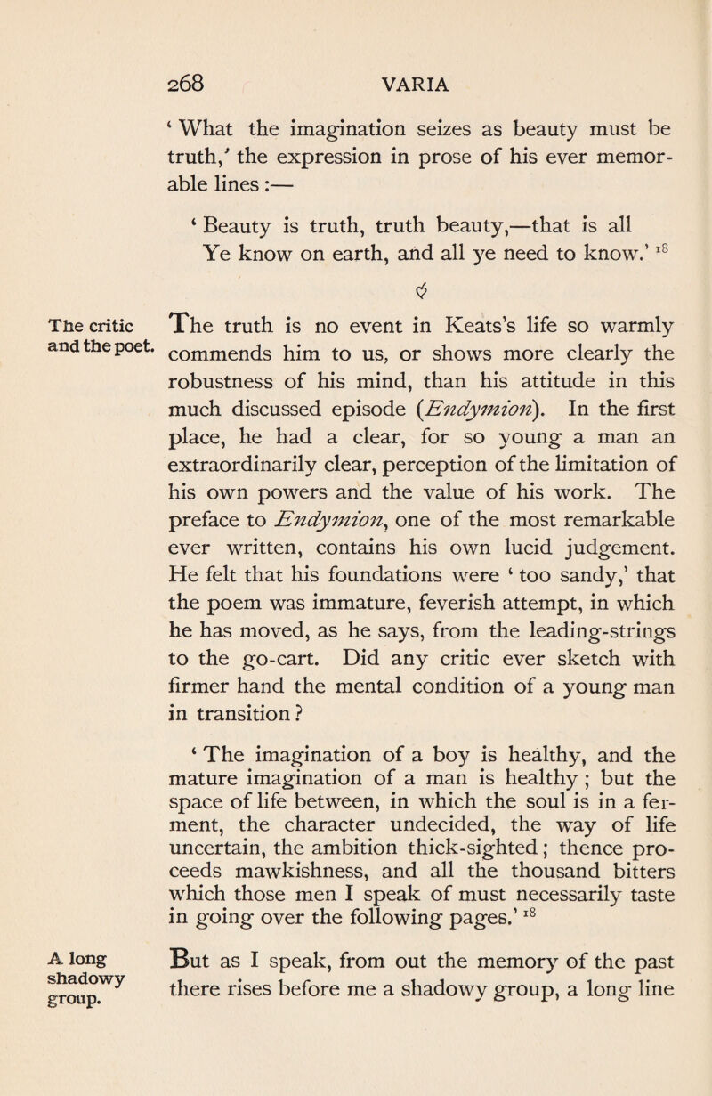 The critic and the poet. A long shadowy group. 4 What the imagination seizes as beauty must be truth/ the expression in prose of his ever memor¬ able lines:— 4 Beauty is truth, truth beauty,—that is all Ye know on earth, and all ye need to know.’18 The truth is no event in Keats’s life so warmly commends him to us, or shows more clearly the robustness of his mind, than his attitude in this much discussed episode (Endymion). In the first place, he had a clear, for so young a man an extraordinarily clear, perception of the limitation of his own powers and the value of his work. The preface to Endymion, one of the most remarkable ever written, contains his own lucid judgement. He felt that his foundations were ‘ too sandy,’ that the poem was immature, feverish attempt, in which he has moved, as he says, from the leading-strings to the go-cart. Did any critic ever sketch with firmer hand the mental condition of a young man in transition? 4 The imagination of a boy is healthy, and the mature imagination of a man is healthy; but the space of life between, in which the soul is in a fer¬ ment, the character undecided, the way of life uncertain, the ambition thick-sighted; thence pro¬ ceeds mawkishness, and all the thousand bitters which those men I speak of must necessarily taste in going over the following pages.’18 But as I speak, from out the memory of the past there rises before me a shadowy group, a long line