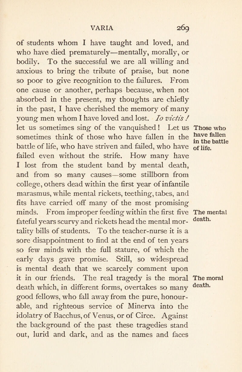 of students whom I have taught and loved, and who have died prematurely—mentally, morally, or bodily. To the successful we are all willing and anxious to bring the tribute of praise, but none so poor to give recognition to the failures. From one cause or another, perhaps because, when not absorbed in the present, my thoughts are chiefly in the past, I have cherished the memory of many young men whom I have loved and lost. Io victis / let us sometimes sing of the vanquished! Let us sometimes think of those who have fallen in the battle of life, who have striven and failed, who have failed even without the strife. How many have I lost from the student band by mental death, and from so many causes—some stillborn from college, others dead within the first year of infantile marasmus, while mental rickets, teething, tabes, and fits have carried off many of the most promising minds. From improper feeding within the first five fateful years scurvy and rickets head the mental mor¬ tality bills of students. To the teacher-nurse it is a sore disappointment to find at the end of ten years so few minds with the full stature, of which the early days gave promise. Still, so widespread is mental death that we scarcely comment upon it in our friends. The real tragedy is the moral death which, in different forms, overtakes so many good fellows, who fall away from the pure, honour¬ able, and righteous service of Minerva into the idolatry of Bacchus, of Venus, or of Circe. Against the background of the past these tragedies stand out, lurid and dark, and as the names and faces Those who have fallen in the battle of life. The mental death. The moral death.