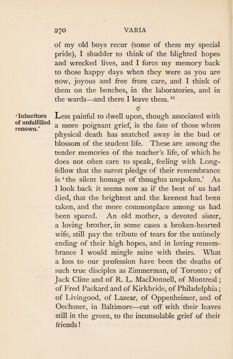 of my old boys recur (some of them my special pride), I shudder to think of the blighted hopes and wrecked lives, and I force my memory back to those happy days when they were as you are now, joyous and free from care, and I think of them on the benches, in the laboratories, and in the wards—and there I leave them.45 'Inheritors of unfulfilled renown.* 0 Less painful to dwell upon, though associated with a more poignant grief, is the fate of those whom physical death has snatched away in the bud or blossom of the student life. These are among the tender memories of the teacher’s life, of which he does not often care to speak, feeling with Long¬ fellow that the surest pledge of their remembrance is ‘ the silent homage of thoughts unspoken,’ As I look back it seems now as if the best of us had died, that the brightest and the keenest had been taken, and the more commonplace among us had been spared. An old mother, a devoted sister, a loving brother, in some cases a broken-hearted wife, still pay the tribute of tears for the untimely ending of their high hopes, and in loving remem¬ brance I would mingle mine with theirs. What a loss to our profession have been the deaths of such true disciples as Zimmerman, of Toronto ; of Jack Cline and of R. L. MacDonnell, of Montreal; of Fred Packard and of Kirkbride, of Philadelphia; of Livingood, of Lazear, of Oppenheimer, and of Oechsner, in Baltimore—cut off with their leaves still in the green, to the inconsolable grief of their friends!