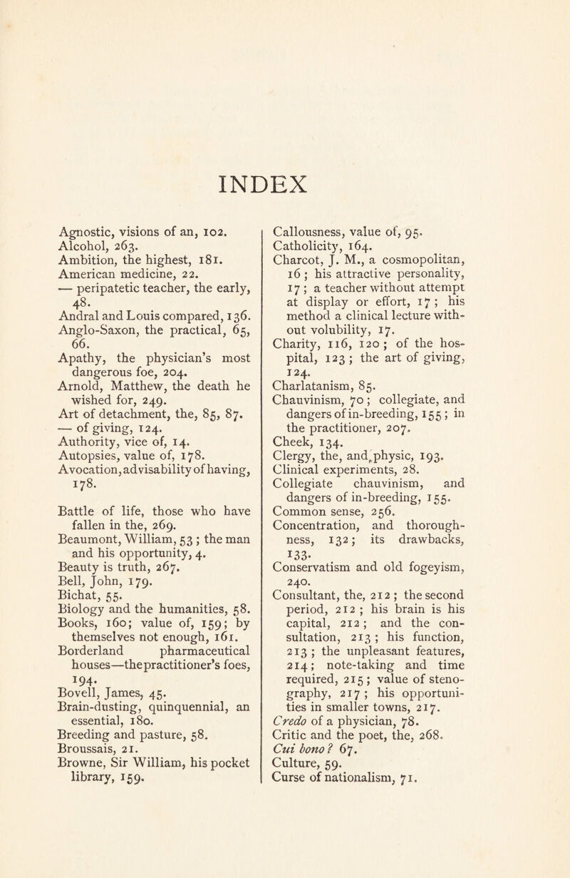 INDEX Agnostic, visions of an, 102. Alcohol, 263. Ambition, the highest, 181. American medicine, 22. — peripatetic teacher, the early, 48. Andral and Louis compared, 136. Anglo-Saxon, the practical, 65, 66. Apathy, the physician’s most dangerous foe, 204. Arnold, Matthew, the death he wished for, 249. Art of detachment, the, 85, 87. — of giving, 124. Authority, vice of, 14. Autopsies, value of, 178. Avocation, advisability of having, 178. Battle of life, those who have fallen in the, 269. Beaumont, William, 53 ; the man and his opportunity, 4. Beauty is truth, 267. Bell, John, 179. Bichat, 55. Biology and the humanities, 58. Books, 160; value of, 159; by themselves not enough, 161. Borderland pharmaceutical houses—the practitioner’s foes, 194- Bovell, James, 45. Brain-dusting, quinquennial, an essential, 180. Breeding and pasture, 58. Broussais, 21. Browne, Sir William, his pocket library, 159. Callousness, value of, 95. Catholicity, 164. Charcot, J. M., a cosmopolitan, 16 ; his attractive personality, 175a teacher without attempt at display or effort, 17; his method a clinical lecture with¬ out volubility, 17. Charity, 116, 120; of the hos¬ pital, 123 ; the art of giving, 124. Charlatanism, 85. Chauvinism, 70 ; collegiate, and dangers of in-breeding, 155 ; in the practitioner, 207. Cheek, 134. Clergy, the, andp physic, 193. Clinical experiments, 28. Collegiate chauvinism, and dangers of in-breeding, 155. Common sense, 256. Concentration, and thorough¬ ness, 132; its drawbacks, 133. Conservatism and old fogeyism, 240. Consultant, the, 212; the second period, 212 ; his brain is his capital, 212; and the con¬ sultation, 213 ; his function, 213 ; the unpleasant features, 214; note-taking and time required, 215; value of steno¬ graphy, 217; his opportuni¬ ties in smaller towns, 217. Credo of a physician, 78. Critic and the poet, the, 268. Cui bono ? 67. Culture, 59. Curse of nationalism, 71.