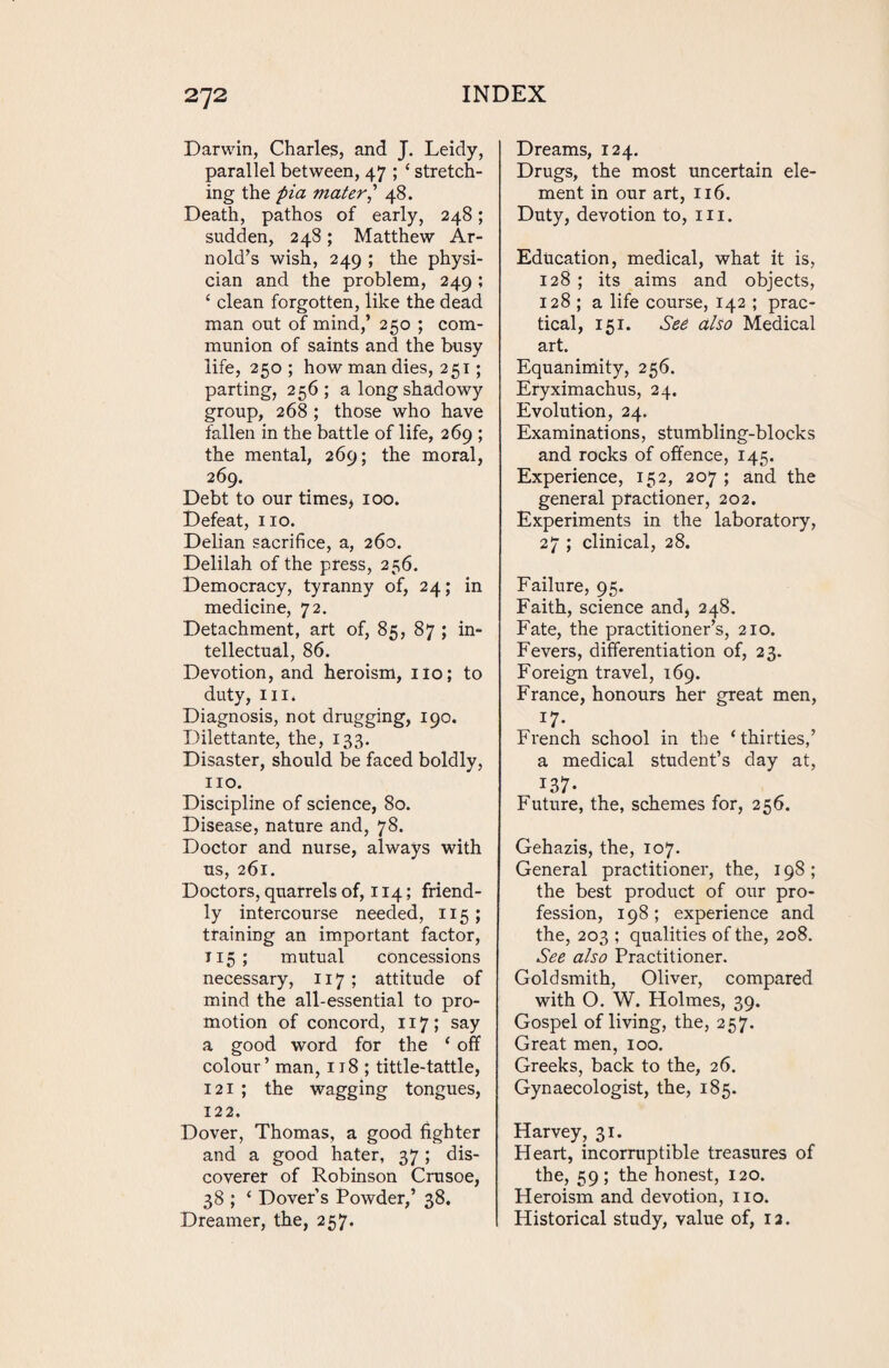 Darwin, Charles, and J. Leidy, parallel between, 47 ; ‘ stretch¬ ing the pia mater] 48. Death, pathos of early, 248; sudden, 248; Matthew Ar¬ nold’s wish, 249 ; the physi¬ cian and the problem, 249; ‘ clean forgotten, like the dead man out of mind,’ 250 ; com¬ munion of saints and the busy life, 250 ; how man dies, 251; parting, 256; a long shadowy group, 268 ; those who have fallen in the battle of life, 269 ; the mental, 269; the moral, 269. Debt to our times* 100. Defeat, no. Delian sacrifice, a, 260. Delilah of the press, 256. Democracy, tyranny of, 24; in medicine, 72. Detachment, art of, 85, 87 ; in¬ tellectual, 86. Devotion, and heroism, ilo; to duty, in. Diagnosis, not drugging, 190. Dilettante, the, 133. Disaster, should be faced boldly, no. Discipline of science, 80. Disease, nature and, 78. Doctor and nurse, always with us, 261. Doctors, quarrels of, 114; friend¬ ly intercourse needed, 115; training an important factor, 115; mutual concessions necessary, 117 ; attitude of mind the all-essential to pro¬ motion of concord, 117; say a good word for the ‘ off colour’ man, 118 ; tittle-tattle, 121 ; the wagging tongues, 122. Dover, Thomas, a good fighter and a good hater, 37; dis¬ coverer of Robinson Crusoe, 38 ; ‘ Dover’s Powder,’ 38. Dreamer, the, 257. Dreams, 124. Drugs, the most uncertain ele¬ ment in our art, 116. Duty, devotion to, in. Education, medical, what it is, 128 ; its aims and objects, 128 ; a life course, 142 ; prac¬ tical, 151. See also Medical art. Equanimity, 256. Eryximachus, 24. Evolution, 24. Examinations, stumbling-blocks and rocks of offence, 145. Experience, 152, 207 ; and the general practioner, 202. Experiments in the laboratory, 27 ; clinical, 28. Failure, 95. Faith, science and, 248. Fate, the practitioner’s, 210. Fevers, differentiation of, 23. Foreign travel, 169. France, honours her great men, r7- French school in the ‘thirties,’ a medical student’s day at, 137- Future, the, schemes for, 256. Gehazis, the, 107. General practitioner, the, 198 ; the best product of our pro¬ fession, 198; experience and the, 203 ; qualities of the, 208. See also Practitioner. Goldsmith, Oliver, compared with O. W. Holmes, 39. Gospel of living, the, 257. Great men, 100. Greeks, back to the, 26. Gynaecologist, the, 185. Harvey, 31. Heart, incorruptible treasures of the, 59; the honest, 120. Heroism and devotion, no. Historical study, value of, 12.