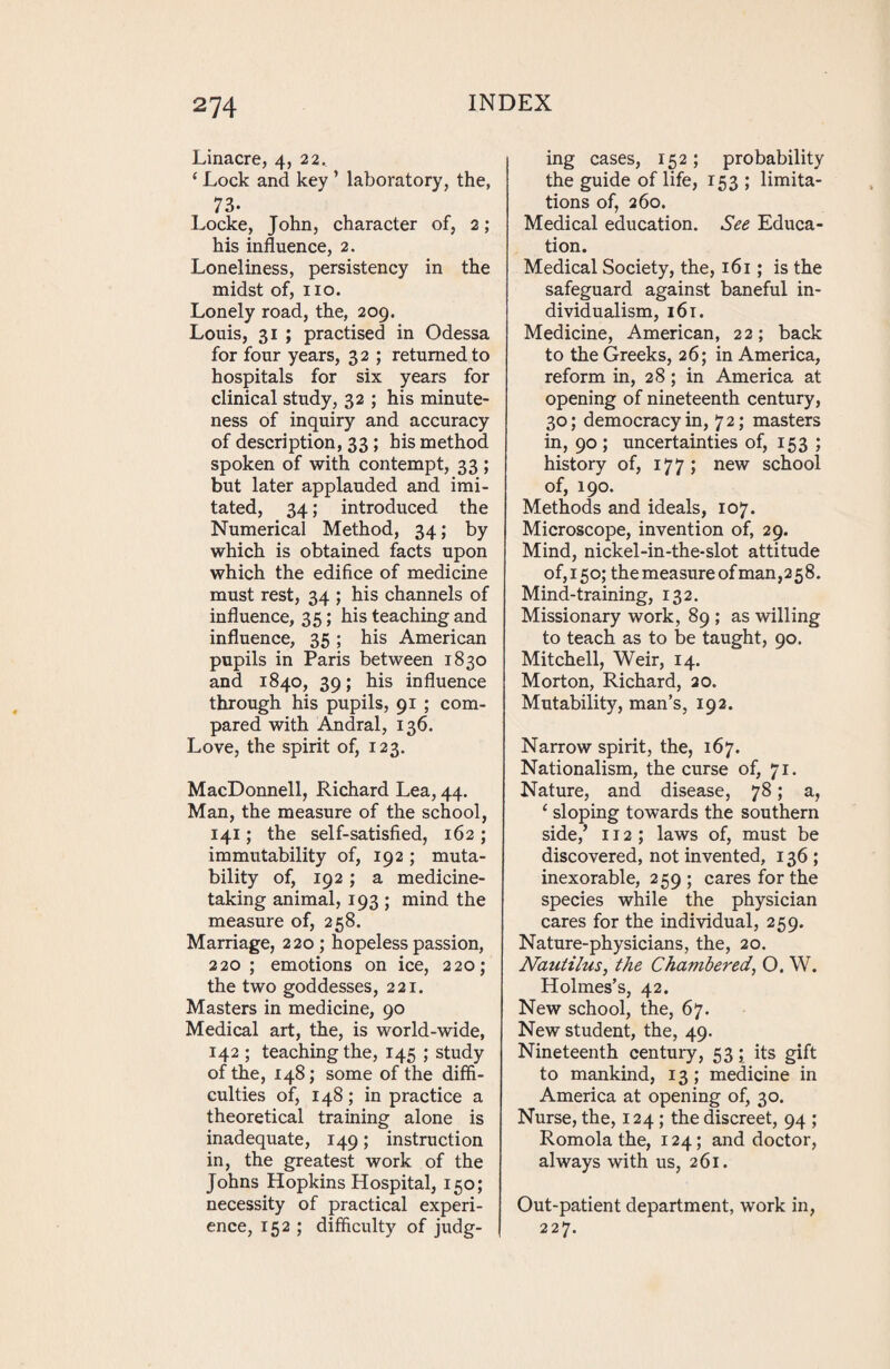 Linacre, 4, 22. 4 Lock and key ’ laboratory, the, 73. Locke, John, character of, 2; his influence, 2. Loneliness, persistency in the midst of, no. Lonely road, the, 209. Louis, 31 ; practised in Odessa for four years, 32 ; returned to hospitals for six years for clinical study, 32 ; his minute¬ ness of inquiry and accuracy of description, 33; his method spoken of with contempt, 33 ; but later applauded and imi¬ tated, 34; introduced the Numerical Method, 34; by which is obtained facts upon which the edifice of medicine must rest, 34 ; his channels of influence, 35; his teaching and influence, 35 ; his American pupils in Paris between 1830 and 1840, 39; his influence through his pupils, 91 ; com¬ pared with Andral, 136. Love, the spirit of, 123. MacDonnell, Richard Lea, 44. Man, the measure of the school, 141; the self-satisfied, 162 ; immutability of, 192 ; muta¬ bility of, 192 ; a medicine¬ taking animal, 193 ; mind the measure of, 258. Marriage, 220 ; hopeless passion, 220; emotions on ice, 220; the two goddesses, 221. Masters in medicine, 90 Medical art, the, is world-wide, 142 ; teaching the, 145 ; study of the, 148; some of the diffi¬ culties of, 148; in practice a theoretical training alone is inadequate, 149; instruction in, the greatest work of the Johns Hopkins Hospital, 150; necessity of practical experi¬ ence, 152 ; difficulty of judg¬ ing cases, 152; probability the guide of life, 153 ; limita¬ tions of, 260. Medical education. See Educa¬ tion. Medical Society, the, 161; is the safeguard against baneful in¬ dividualism, 161. Medicine, American, 22; back to the Greeks, 26; in America, reform in, 28; in America at opening of nineteenth century, 30; democracy in, 72; masters in, 90; uncertainties of, 153 ; history of, 177; new school of, 190. Methods and ideals, 107. Microscope, invention of, 29. Mind, nickel-in-the-slot attitude of, 150; themeasureofman,258. Mind-training, 132. Missionary work, 89 ; as willing to teach as to be taught, 90. Mitchell, Weir, 14. Morton, Richard, 20. Mutability, man’s, 192. Narrow spirit, the, 167. Nationalism, the curse of, 71. Nature, and disease, 78; a, 4 sloping towards the southern side/ 112 ; laws of, must be discovered, not invented, 136; inexorable, 259 ; cares for the species while the physician cares for the individual, 259. Nature-physicians, the, 20. Nautilus, the Chambered, O. W. Holmes’s, 42. New school, the, 67. New student, the, 49. Nineteenth century, 53; its gift to mankind, 13 ; medicine in America at opening of, 30. Nurse, the, 124; the discreet, 94 ; Romola the, 124; and doctor, always with us, 261. Out-patient department, work in, 227.