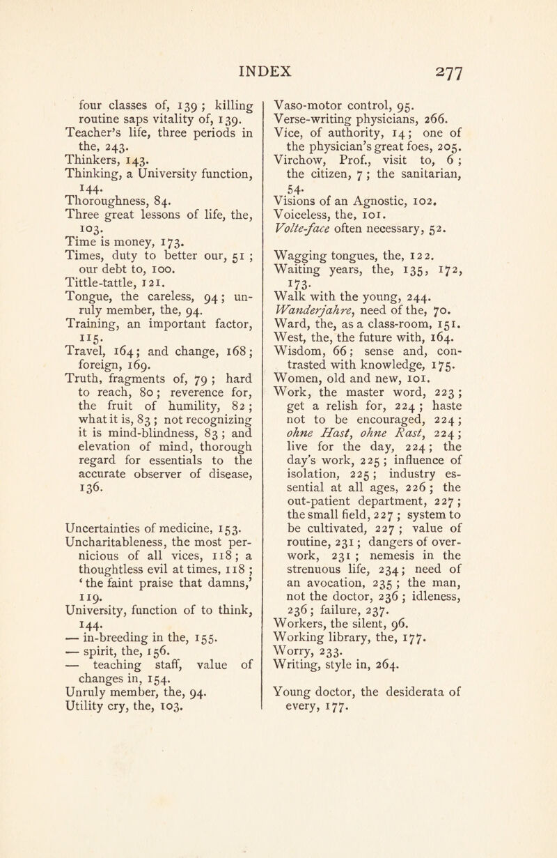 four classes of, 139 ; killing routine saps vitality of, 139. Teacher’s life, three periods in the, 243. Thinkers, 143. Thinking, a University function, 144- Thoroughness, 84. Three great lessons of life, the, I03- Time is money, 173. Times, duty to better our, 51 ; our debt to, 100. Tittle-tattle, 121. Tongue, the careless, 94; un¬ ruly member, the, 94. Training, an important factor, 115- Travel, 164; and change, 168; foreign, 169. Truth, fragments of, 79 ; hard to reach, 80; reverence for, the fruit of humility, 82 ; what it is, 83 ; not recognizing it is mind-blindness, 83 ; and elevation of mind, thorough regard for essentials to the accurate observer of disease, 136. Uncertainties of medicine, 153. Uncharitableness, the most per¬ nicious of all vices, 118; a thoughtless evil at times, 118 ; ‘ the faint praise that damns,’ 119. University, function of to think, 144. — in-breeding in the, 155. — spirit, the, 156. — teaching staff, value of changes in, 154. Unruly member, the, 94. Utility cry, the, 103. Vaso-motor control, 95. Verse-writing physicians, 266. Vice, of authority, 14; one of the physician’s great foes, 205. Virchow, Prof., visit to, 6 ; the citizen, 7 ; the sanitarian, 54- Visions of an Agnostic, 102. Voiceless, the, 101. Volte-face often necessary, 52. Wagging tongues, the, 122. Waiting years, the, 135, 172, :73- Walk with the young, 244. Wanderjahre, need of the, 70. Ward, the, as a class-room, 151. West, the, the future with, 164. Wisdom, 66 ; sense and, con¬ trasted with knowledge, 175. Women, old and new, 101. Work, the master word, 223 ; get a relish for, 224 ; haste not to be encouraged, 224; ohne Hast, ohne East, 224; live for the day, 224; the day’s work, 225 ; influence of isolation, 225; industry es¬ sential at all ages, 226 ; the out-patient department, 227; the small field, 227 ; system to be cultivated, 227 ; value of routine, 231; dangers of over¬ work, 231 ; nemesis in the strenuous life, 234; need of an avocation, 235 ; the man, not the doctor, 236 ; idleness, 236; failure, 237. Workers, the silent, 96. Working library, the, 177. Worry, 233. Writing, style in, 264. Young doctor, the desiderata of every, 177.