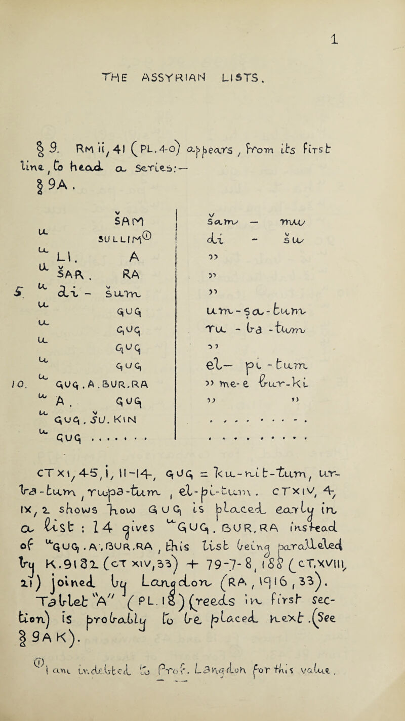 The ASSYRIAN LISTS. | 9. Rm 11,41 (PL.4-oj f from 1 ts first line t Co head a, Scries: — §9A. 10 IL (X a tc u, «X u. tc u* Uj u. u. SUL LI IH® LI. A SAA . RA cLL - s u.'Vyv. GiUG, c,uq qvq q u c, C,UCi . A . BUR..R.A A . quc, A'-’A . SU. KiN V/ S<3lTtiy Quq di 0 > >> mo V S (X mm, ~ s ou - fcoorv 4 Tu. - It 3 - tu/>7Ty *> ? Ct~~ pL ~ fclUTL >> me- e ■&U.r-ku »> CT xi, 4-5, i, 1M4-, — 1<ll~kllt-I^Lim7 U-T- V<3 -tuon ^ Tu?p3-ttirvL f e!L- bo-tu/nx . cTxtV 4^ ix, 2. shows *}tou) G, u Gj Is Joiaced eand^ in, a. test : 14 <^ives ^QUGi, 6UR.RA msfead of “QUG, . A'.ftUR.RA ( bKis tisb (/ei-ncj paralleled Vu K.9i3L (oT xiV,2>V) -+- 79-7-8( iSS (^CT.XVU^ Zt) joined. On LarujcLorv (RA , ^ 16,33^. Tc}lrlet A7' ( PL. 18 ) (reeds Ivv first sec¬ tion^ IS bro(ral)tu to (r£, p^&ced Kext .(See 1 9A K). ^ I am Lr.cUdtci, to FVof, L3n<.uloh forihit value.