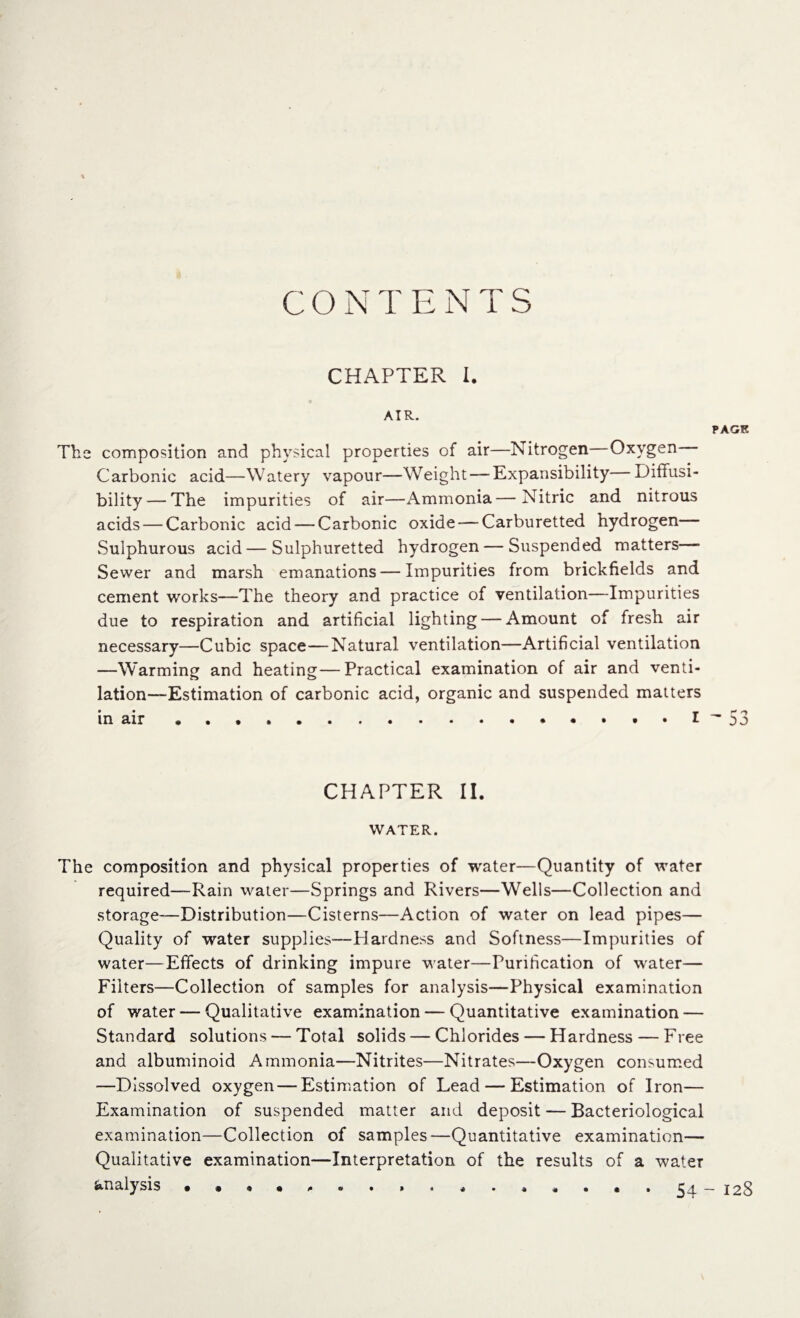 C O NT ENTS CHAPTER I. AIR. PAGE The composition and physical properties of air—Nitrogen Oxygen Carbonic acid—Watery vapour—Weight — Expansibility Diffusi- bility — The impurities of air—Ammonia—Nitric and nitrous acids — Carbonic acid — Carbonic oxide — Carburetted hydrogen Sulphurous acid—Sulphuretted hydrogen — Suspended matters— Sewer and marsh emanations — Impurities from brickfields and cement works—The theory and practice of ventilation—Impurities due to respiration and artificial lighting — Amount of fresh air necessary—Cubic space—Natural ventilation—Artificial ventilation —Warming and heating—Practical examination of air and venti¬ lation—-Estimation of carbonic acid, organic and suspended matters CHAPTER II. WATER. The composition and physical properties of water—Quantity of water required—Rain water—Springs and Rivers—Wells—Collection and storage—Distribution—Cisterns—Action of water on lead pipes— Quality of water supplies—Hardness and Softness—Impurities of water—Effects of drinking impure water—Purification of water— Filters—Collection of samples for analysis—Physical examination of water — Qualitative examination — Quantitative examination — Standard solutions — Total solids — Chlorides — Hardness — Free and albuminoid Ammonia—Nitrites—Nitrates—Oxygen consumed —Dissolved oxygen — Estimation of Lead — Estimation of Iron— Examination of suspended matter and deposit — Bacteriological examination—Collection of samples—Quantitative examination— Qualitative examination—Interpretation of the results of a water analysis . . « • ,.. 54 - I2g